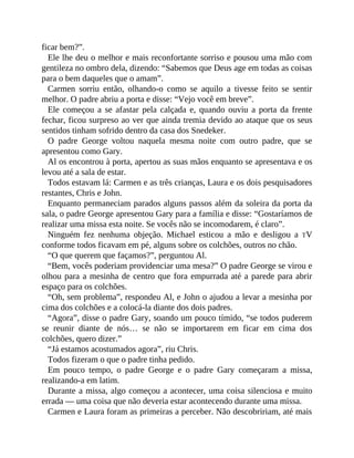 ficar bem?”.
Ele lhe deu o melhor e mais reconfortante sorriso e pousou uma mão com
gentileza no ombro dela, dizendo: “Sabemos que Deus age em todas as coisas
para o bem daqueles que o amam”.
Carmen sorriu então, olhando-o como se aquilo a tivesse feito se sentir
melhor. O padre abriu a porta e disse: “Vejo você em breve”.
Ele começou a se afastar pela calçada e, quando ouviu a porta da frente
fechar, ficou surpreso ao ver que ainda tremia devido ao ataque que os seus
sentidos tinham sofrido dentro da casa dos Snedeker.
O padre George voltou naquela mesma noite com outro padre, que se
apresentou como Gary.
Al os encontrou à porta, apertou as suas mãos enquanto se apresentava e os
levou até a sala de estar.
Todos estavam lá: Carmen e as três crianças, Laura e os dois pesquisadores
restantes, Chris e John.
Enquanto permaneciam parados alguns passos além da soleira da porta da
sala, o padre George apresentou Gary para a família e disse: “Gostaríamos de
realizar uma missa esta noite. Se vocês não se incomodarem, é claro”.
Ninguém fez nenhuma objeção. Michael esticou a mão e desligou a TV
conforme todos ficavam em pé, alguns sobre os colchões, outros no chão.
“O que querem que façamos?”, perguntou Al.
“Bem, vocês poderiam providenciar uma mesa?” O padre George se virou e
olhou para a mesinha de centro que fora empurrada até a parede para abrir
espaço para os colchões.
“Oh, sem problema”, respondeu Al, e John o ajudou a levar a mesinha por
cima dos colchões e a colocá-la diante dos dois padres.
“Agora”, disse o padre Gary, soando um pouco tímido, “se todos puderem
se reunir diante de nós… se não se importarem em ficar em cima dos
colchões, quero dizer.”
“Já estamos acostumados agora”, riu Chris.
Todos fizeram o que o padre tinha pedido.
Em pouco tempo, o padre George e o padre Gary começaram a missa,
realizando-a em latim.
Durante a missa, algo começou a acontecer, uma coisa silenciosa e muito
errada — uma coisa que não deveria estar acontecendo durante uma missa.
Carmen e Laura foram as primeiras a perceber. Não descobririam, até mais
 