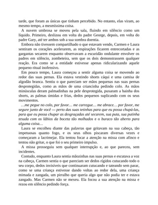 tarde, que foram as únicas que tinham percebido. No entanto, elas viram, ao
mesmo tempo, a mesmíssima coisa.
A nuvem umbrosa se moveu pela sala, fluindo em silêncio como um
líquido. Primeiro, deslizou em volta do padre George, depois, em volta do
padre Gary, até ter ambos sob a sua sombra doentia.
Embora não tivessem compartilhado o que estavam vendo, Carmen e Laura
sentiram os corações acelerarem, as respirações ficarem entrecortadas e as
gargantas secarem enquanto observavam a escuridão ondulante envolver os
padres em silêncio, zombeteira, sem que os dois demonstrassem qualquer
reação. Era como se a entidade estivesse apenas ridicularizando aquele
pequeno ritual inofensivo.
Em pouco tempo, Laura começou a sentir alguma coisa se movendo ao
redor das suas pernas. Ela estava vestindo shorts cáqui e uma camisa de
algodão branca. Sentiu o que pareciam ser mãos pequenas nas suas pernas
desprotegidas, como as mãos de uma criancinha pedindo colo. As mãos
minúsculas deram palmadinhas na pele desprotegida, puxaram a bainha dos
shorts, as palmas úmidas e frias, dedos pequenos suplicando com os seus
movimentos.
…me pegue no colo, por favor… me carregue… me abrace… por favor, me
segure junto de você — perto das suas tetinhas para que eu possa chupá-las,
para que eu possa chupar as desgraçadas até secarem, sua puta, sua putinha
tesuda com os lábios da boceta tão molhados e o buraco tão aberto para
alguma coisa…
Laura se encolheu diante das palavras que gritavam na sua cabeça, tão
impetuosas quanto fogo, e os seus olhos piscaram diversas vezes e
começaram a lacrimejar. Ela tentou focar a atenção na missa com afinco e
tentou não gritar, o que foi o seu primeiro impulso.
A missa prosseguiu sem qualquer interrupção e, ao que pareceu, sem
incidentes.
Contudo, enquanto Laura sentia mãozinhas nas suas pernas e escutava a voz
na cabeça, Carmen sentia o que pareciam ser dedos rígidos cutucando todo o
seu corpo, dedos invisíveis que continuaram cutucando e tateando sem parar,
como se uma criança estivesse dando voltas ao redor dela, uma criança
mimada e zangada, um pirralho que queria algo que não podia ter e estava
zangado. Mas Carmen não se mexeu. Ela focou a sua atenção na missa e
rezou em silêncio pedindo força.
 