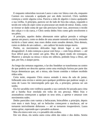 E enquanto mãozinhas tocavam Laura e uma voz falava com ela, enquanto
Carmen era cutucada e apalpada por um dedo invisível, Chris também
começou a sentir alguma coisa. Parecia a mão de alguém e estava apalpando
a sua virilha. A princípio, pareceu ser do lado de fora das calças, raspando o
tecido em volta do zíper como se procurasse um modo de entrar. Então, como
se tivesse se dado conta de que não precisava fazer isso, atravessou o tecido
das calças e o da cueca, e Chris sentiu dedos frios como gelo envolverem o
seu pênis.
A princípio, aqueles dedos alternaram entre aplicar pressão e esfregar
apenas um pouco, como os dedos de uma amante tentando excitá-lo, tentando
incitá-lo a fazer amor; mas esses dedos eram ossudos demais, frios demais,
como os dedos de um cadáver… um cadáver há muito tempo morto.
Porém, os movimentos delicados logo deram lugar a um aperto
desagradável. A mão começou a puxar com força — com força demais — até
ficar difícil para ele conter um grito. Mas de algum modo ele conseguiu.
Manteve a atenção na missa e rezou em silêncio, pedindo força a Deus, até
que, por fim, o ataque parou.
Ao longo das semanas seguintes, o lar dos Snedeker se transformou no centro
do que poderia ser descrito apenas como uma retaliação furiosa por parte das
forças demoníacas que, até a missa, não foram contidas e tinham recebido
rédea solta.
Certa noite, enquanto Chris estava sentado à mesa da sala de jantar,
folheando uma revista e atento para qualquer problema que pudesse surgir, o
sono de Laura foi interrompido pelo que ela, a princípio, pensou ser um
sonho.
Ela foi sacudida com violência quando a sua camisola foi puxada para cima
até a bainha ficar enrolada em volta do seu pescoço. Mãos frias e
assustadoras começaram a apalpar os seus seios, a apertar e amassar com
movimentos rudes.
Dedos parecidos com varetas a beliscaram, brincalhões a princípio, depois
com mais e mais força, até os beliscões começarem a machucar, até se
tornarem terrivelmente dolorosos — até se tornarem insuportáveis. Laura
tentou gritar, esperando que o pesadelo acabasse.
Mas ela estava sem voz, e o pesadelo não acabou.
Em vez disso, ela sentiu outra coisa além das mãos e dos dedos. Sentiu
 