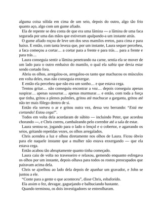 alguma coisa sólida em cima de um seio, depois do outro, algo tão frio
quanto aço, algo com um gume afiado.
Ela de repente se deu conta de que era uma lâmina — a lâmina de uma faca
segurada por uma das mãos que estiveram apalpando-a um instante atrás.
O gume afiado roçou de leve um dos seus mamilos eretos, para cima e para
baixo. E então, com tanta leveza que, por um instante, Laura sequer percebeu,
a faca começou a cortar… a cortar para a frente e para trás… para a frente e
para trás…
Laura conseguia sentir a lâmina penetrando na carne, sentia ela se mover de
um lado para o outro embaixo do mamilo, o qual ela sabia que devia estar
sendo cortado fora.
Abriu os olhos, arregalou-os, arregalou-os tanto que machucou os músculos
em volta deles, mas não conseguia enxergar.
E então ela percebeu que não era um sonho… e que estava cega.
Tentou gritar… não conseguiu encontrar a voz… depois conseguiu apenas
suspirar… apenas sussurrar… apenas murmurar… e então, com toda a força
que tinha, gritou a plenos pulmões, gritou até machucar a garganta, gritou até
não ter mais fôlego dentro de si.
Então ela sorveu o ar e gritou outra vez, dessa vez berrando: “Está me
cortando! Estou cega!”.
Todos em volta dela acordaram de súbito — incluindo Peter, que acordou
chorando —, e Chris correu, cambaleando pelo corredor até a sala de estar.
Laura sentou-se, jogando para o lado o lençol e o cobertor, e agarrando os
seios, gritando repetidas vezes, os olhos arregalados.
Chris acendeu a luz e olhou diretamente nos olhos de Laura. Ficou óbvio
para ele naquele instante que a mulher não estava enxergando — que ela
estava cega.
Então acabou tão abruptamente quanto tinha começado.
Laura caiu de volta no travesseiro e relaxou, gemendo enquanto esfregava
os olhos por um instante, depois olhava para todos os rostos preocupados que
pairavam acima dela.
Chris se ajoelhou ao lado dela depois de apanhar um gravador, e John se
juntou a ele.
“Conte para a gente o que aconteceu”, disse Chris, esbaforido.
Ela assim o fez, devagar, gaguejando e balbuciando bastante.
Quando terminou, os dois investigadores se entreolharam.
 