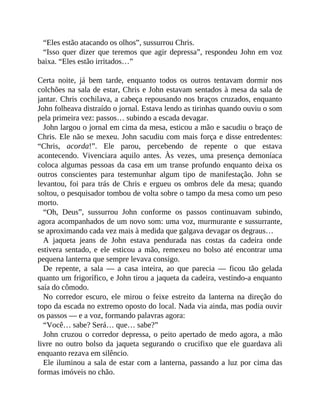 “Eles estão atacando os olhos”, sussurrou Chris.
“Isso quer dizer que teremos que agir depressa”, respondeu John em voz
baixa. “Eles estão irritados…”
Certa noite, já bem tarde, enquanto todos os outros tentavam dormir nos
colchões na sala de estar, Chris e John estavam sentados à mesa da sala de
jantar. Chris cochilava, a cabeça repousando nos braços cruzados, enquanto
John folheava distraído o jornal. Estava lendo as tirinhas quando ouviu o som
pela primeira vez: passos… subindo a escada devagar.
John largou o jornal em cima da mesa, esticou a mão e sacudiu o braço de
Chris. Ele não se mexeu. John sacudiu com mais força e disse entredentes:
“Chris, acorda!”. Ele parou, percebendo de repente o que estava
acontecendo. Vivenciara aquilo antes. Às vezes, uma presença demoníaca
coloca algumas pessoas da casa em um transe profundo enquanto deixa os
outros conscientes para testemunhar algum tipo de manifestação. John se
levantou, foi para trás de Chris e ergueu os ombros dele da mesa; quando
soltou, o pesquisador tombou de volta sobre o tampo da mesa como um peso
morto.
“Oh, Deus”, sussurrou John conforme os passos continuavam subindo,
agora acompanhados de um novo som: uma voz, murmurante e sussurrante,
se aproximando cada vez mais à medida que galgava devagar os degraus…
A jaqueta jeans de John estava pendurada nas costas da cadeira onde
estivera sentado, e ele esticou a mão, remexeu no bolso até encontrar uma
pequena lanterna que sempre levava consigo.
De repente, a sala — a casa inteira, ao que parecia — ficou tão gelada
quanto um frigorífico, e John tirou a jaqueta da cadeira, vestindo-a enquanto
saía do cômodo.
No corredor escuro, ele mirou o feixe estreito da lanterna na direção do
topo da escada no extremo oposto do local. Nada via ainda, mas podia ouvir
os passos — e a voz, formando palavras agora:
“Você… sabe? Será… que… sabe?”
John cruzou o corredor depressa, o peito apertado de medo agora, a mão
livre no outro bolso da jaqueta segurando o crucifixo que ele guardava ali
enquanto rezava em silêncio.
Ele iluminou a sala de estar com a lanterna, passando a luz por cima das
formas imóveis no chão.
 