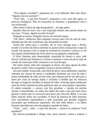 “Tem alguém acordado?”, perguntou ele, a voz falhando. Mais alto, disse:
“Alguém está me ouvindo?”.
“Você sabe… o que eles fizeram?”, perguntou a voz, mais alto agora, as
palavras inteligíveis. Não era masculina ou feminina, e gorgolejava com a
voz encharcada.
John sentiu o cheiro de algo desagradável… de algo podre.
Quando falou de novo, viu a sua respiração formar uma nuvem diante do
seu rosto. “Vamos, alguém acorda! Acorda!”
Ninguém se mexeu. Ninguém moveu um músculo sequer.
“Oh, Deus”, balbuciou John enquanto recuava para fora da sala de estar,
sabendo que eles não acordariam, que não podiam acordar.
Assim que voltou para o corredor, ele se virou devagar para a direita,
tirando o crucifixo do bolso conforme os passos lentos alcançavam o topo da
escada. Ele apontou a luz ao longo da extensão do corredor e sorveu o ar em
um arquejo amedrontado que ficou preso na sua garganta comprimida.
O feixe iluminou pele desprotegida, manchada de branco e roxo; pele
frouxa e flácida que balançava e oscilava conforme a coisa em pé no topo da
escada, de costas para John, começava a se virar devagar.
Por muito tempo, John não conseguiu se mexer, foi capaz apenas de olhar
de queixo caído e olhos arregalados, braços e pernas trêmulos.
Era uma mulher. Encurvada, com feitio de pera e seios tubiformes, mamilos
rodeados por marcas de estrias e espalhados finamente por cima de toda a
ponta arredondada de cada um dos seios, que balançavam de um lado para o
outro por cima da barriga ampla e oscilante à medida que ela mancava
devagar ao longo do corredor na direção de John. A barriga quase pendia por
cima do trecho sarnento de pelos pubianos entre as coxas gordas e grumosas.
O cabelo comprido — escuro, com fios grisalhos — pendia em mechas
oleosas e emaranhadas. As unhas dos dedos das mãos e dos pés eram nacos
grossos e pretos que se curvavam para baixo por cima dos dedos, e os seus
olhos rolavam soltos nas cavidades. O feixe da lanterna de John iluminou
com movimentos espasmódicos a pele manchada por grandes coágulos
arroxeados que lembravam equimoses. Ela não tinha dentes, e os lábios
ficaram repuxados por cima das gengivas quando ela falou:
“Você… você… sabe… o que eles fizeram… conosco lá embaixo? Você
saaabeee?”
Ele estivera prendendo o fôlego, mas, nesse instante, voltou a respirar e
 