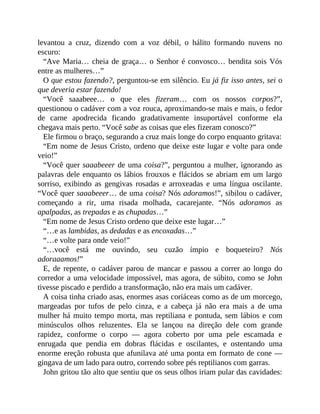levantou a cruz, dizendo com a voz débil, o hálito formando nuvens no
escuro:
“Ave Maria… cheia de graça… o Senhor é convosco… bendita sois Vós
entre as mulheres…”
O que estou fazendo?, perguntou-se em silêncio. Eu já fiz isso antes, sei o
que deveria estar fazendo!
“Você saaabeee… o que eles fizeram… com os nossos corpos?”,
questionou o cadáver com a voz rouca, aproximando-se mais e mais, o fedor
de carne apodrecida ficando gradativamente insuportável conforme ela
chegava mais perto. “Você sabe as coisas que eles fizeram conosco?”
Ele firmou o braço, segurando a cruz mais longe do corpo enquanto gritava:
“Em nome de Jesus Cristo, ordeno que deixe este lugar e volte para onde
veio!”
“Você quer saaabeeer de uma coisa?”, perguntou a mulher, ignorando as
palavras dele enquanto os lábios frouxos e flácidos se abriam em um largo
sorriso, exibindo as gengivas rosadas e arroxeadas e uma língua oscilante.
“Você quer saaabeeer… de uma coisa? Nós adoramos!”, sibilou o cadáver,
começando a rir, uma risada molhada, cacarejante. “Nós adoramos as
apalpadas, as trepadas e as chupadas…”
“Em nome de Jesus Cristo ordeno que deixe este lugar…”
“…e as lambidas, as dedadas e as encoxadas…”
“…e volte para onde veio!”
“…você está me ouvindo, seu cuzão ímpio e boqueteiro? Nós
adoraaamos!”
E, de repente, o cadáver parou de mancar e passou a correr ao longo do
corredor a uma velocidade impossível, mas agora, de súbito, como se John
tivesse piscado e perdido a transformação, não era mais um cadáver.
A coisa tinha criado asas, enormes asas coriáceas como as de um morcego,
margeadas por tufos de pelo cinza, e a cabeça já não era mais a de uma
mulher há muito tempo morta, mas reptiliana e pontuda, sem lábios e com
minúsculos olhos reluzentes. Ela se lançou na direção dele com grande
rapidez, conforme o corpo — agora coberto por uma pele escamada e
enrugada que pendia em dobras flácidas e oscilantes, e ostentando uma
enorme ereção robusta que afunilava até uma ponta em formato de cone —
gingava de um lado para outro, correndo sobre pés reptilianos com garras.
John gritou tão alto que sentiu que os seus olhos iriam pular das cavidades:
 