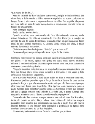 “Em nome de-de-de…”.
Mas foi incapaz de dizer qualquer outra coisa, porque a criatura estava em
cima dele, e John sentiu o hálito quente e repulsivo no rosto conforme os
braços fortes o viravam e o jogavam de cara no chão. Em seguida, ela pulou
em cima dele, as asas de fedor nauseabundo o envolveram por trás como os
braços de uma amante.
John começou a gritar.
Então perdeu a consciência…
Quando acordou, mais tarde — ele não fazia ideia do quão tarde —, ainda
estava deitado no frio chão de madeira do corredor. Começou a rastejar na
direção da sala de jantar de imediato, tentando gritar, só que incapaz de fazer
mais do que apenas murmurar. A lanterna ainda estava no chão, o feixe
estreito iluminando a madeira.
Chris irrompeu da sala de jantar. “John! O que aconteceu?”
Demorou algum tempo até que ele fosse capaz de lhe contar.
Nenhuma noite sequer se passou sem que alguém eventualmente irrompesse
em gritos — às vezes, apenas um grito; em outra, mais berros emitidos
durante o mesmo incidente. Acontecia pelo menos uma vez, mas costumava
acontecer com mais frequência.
Ninguém dormia a noite inteira, e os pesquisadores quase não dormiam, um
fato que ficava claro pelos olhos inchados e injetados e por vezes a fala
arrastada e movimentos vagarosos.
Ed e Lorraine visitavam a casa quase todos os dias e rezavam com eles.
Entretanto, podiam perceber que a força demoníaca dentro da casa estava
ganhando força e que não demoraria muito até que não houvesse algo que
eles pudessem fazer para impedi-la. Eles ligavam com frequência para o
padre George para descobrir quanto tempo os Snedeker teriam que esperar
até que a Igreja tomasse uma atitude e, a cada vez, o padre George lhes
respondia a mesma coisa: “Estou fazendo o melhor que posso”.
O que ele não lhes contava era que, desde a sua visita à casa dos Snedeker,
tanto ele quanto o padre Gary tinham sido vítimas de inúmeros ataques
parecidos com aqueles que aconteciam na casa dia e noite. Mas ele estava
mesmo fazendo o seu melhor para conseguir a permissão da Igreja para
conduzir um exorcismo no lar dos Snedeker.
Na verdade, todos continuavam fazendo o melhor que podiam.
 