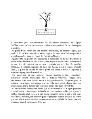 A permissão para um exorcismo foi finalmente concedida pela Igreja
Católica, e um padre experiente em realizar o antigo ritual foi escolhido para
o serviço.
O padre Sean Nolan era um homem musculoso, de ombros largos, que
media 1,90 m. Ele mantinha o exato regime de exercícios físicos que tinha
seguido quando esteve no Corpo de Fuzileiros Navais.
Quando lhe foi pedido que realizasse o exorcismo no lar dos Snedeker, o
padre Nolan de imediato deu início a uma preparação que durou uma semana
— um tipo de treinamento —, que consistia em três dias de orações
constantes e isoladas, seguidos de mais três dias de jejum e estudo. Quando
comia, o padre se atinha na maior parte das vezes a frutas e legumes e
ampliava o programa de exercícios.
Ele sabia que os seus recursos físicos, mentais e, mais importante,
espirituais seriam necessários para a batalha vindoura. Porque seria
exatamente isso: uma batalha feroz e em grande escala. Ele participara de
inúmeros exorcismos antes daquele e estava bastante ciente dos perigos que
um exorcista corria durante um confronto com o mal puro e irrestrito.
O padre Nolan conhecia os riscos que estava correndo — ataques profanos
e humilhantes e uma morte hedionda —, mas também sabia que apenas o
Senhor poderia salvá-lo… se a sua mente estivesse pura e a sua fé em Deus
fosse forte. Portanto, ele deu duro para se preparar, usando a oração da forma
que um atleta usa exercícios, usando o estudo da Bíblia da forma que um
boxeador usa o levantamento de pesos.
 