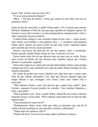 passar. Não. Vamos com isso até o fim.”
“E se as coisas piorarem depois?”
“Bom…” Ele deu de ombros. “Acho que vamos ter que lidar com isso se
acontecer, hein?”
Antes do dia do exorcismo, o padre Nolan pediu a Al e Carmen para tirarem
Michael, Stephanie e Peter da casa para que, quando ele chegasse, apenas Al,
Carmen, Laura, Ed, Lorraine e os dois pesquisadores remanescentes, Chris e
John, estivessem lá para recebê-lo.
O padre Nolan chegou à casa vestindo roupas do dia a dia — calças pretas,
uma camisa azul-chumbo e uma jaqueta cinza — e carregava uma pequena
maleta preta, apenas um pouco maior do que uma valise, enquanto seguia
pelo caminho que levava à porta da frente.
Passava um pouco do meio-dia de um dia quente, claro e ensolarado.
Porém, quando o padre Nolan entrou na casa, o inverno o cercou.
Estava muito mais frio do que deveria estar em uma casa no verão. Estava
mais escuro ali dentro do que deveria estar também, apesar das cortinas
abertas e as persianas, erguidas.
Havia uma carga no ar, muito pior do que eletricidade estática, uma energia
maligna que fazia cada centímetro do corpo do padre Nolan formigar de uma
maneira nauseante.
Ele soube de pronto que estava lidando com algo bem pior e muito mais
forte do que tinham antecipado a ele, algo que estivera naquele lugar por
tempo demais e que conseguiu criar raízes, como uma videira feia e
sufocante.
“Não sabemos direito o que você precisa que a gente faça, padre”, disse
Carmen, enquanto ficaram parados no corredor, “mas estamos dispostos a
fazer o que pedir.”
“Muita gentileza sua”, disse o padre Nolan, dando-lhe um sorriso caloroso
enquanto tocava o braço dela. “Para começar, precisamos de um tipo de altar
improvisado.”
“Uma mesinha de centro serve?”
“Perfeitamente. Outra coisa, acho que todos os presentes que são da fé
católica devem confessar os seus pecados e receber a absolvição.”
“Todos aqui são católicos, não é?”
“Então está certo. Vou trocar de roupa, depois podemos começar.”
 