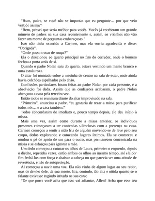 “Hum, padre, se você não se importar que eu pergunte… por que veio
vestido assim?”
“Bem, pensei que seria melhor para vocês. Vocês já receberam um grande
número de padres na sua casa recentemente e, assim, os vizinhos não vão
fazer um monte de perguntas embaraçosas.”
Isso não tinha ocorrido a Carmen, mas ela sorriu agradecida e disse:
“Obrigada”.
“Onde posso trocar de roupa?”
Ela o direcionou ao quarto principal no fim do corredor, onde o homem
fechou a porta atrás de si.
Quando o padre Nolan saiu do quarto, estava vestindo um manto branco e
uma estola roxa.
O altar foi montado sobre a mesinha de centro na sala de estar, onde ainda
havia colchões espalhados pelo chão.
Confissões particulares foram feitas ao padre Nolan por cada presente, e a
absolvição foi dada. Assim que as confissões acabaram, o padre Nolan
abençoou a casa pela terceira vez.
Então todos se reuniram diante do altar improvisado na sala.
“Primeiro”, anunciou o padre, “eu gostaria de rezar a missa para purificar
todos nós… e a casa também.”
Todos concordaram de imediato e, pouco tempo depois, ele deu início à
missa.
Mais uma vez, assim como durante a missa anterior, os indivíduos
presentes começaram a ter contendas silenciosas com a presença na casa.
Carmen começou a sentir a mão fria de alguém movendo-se de leve pelo seu
corpo, dedos explorando e cutucando lugares íntimos. Ela se contorceu e
mudou o pé de apoio de um para o outro, mas permaneceu concentrada na
missa e se esforçou para ignorar a mão.
Um dedo começou a cutucar os olhos de Laura, primeiro o esquerdo, depois
o direito, repetidas vezes, então ambos os olhos ao mesmo tempo, até ela por
fim fechá-los com força e abaixar a cabeça no que parecia ser uma atitude de
reverência, e não de autoproteção.
Al começou a ouvir uma voz. Ela não vinha de algum lugar ao seu redor,
mas de dentro dele, da sua mente. Era, contudo, tão alta e nítida quanto se o
falante estivesse rugindo irritado na sua cara:
“De que porra você acha que isso vai adiantar, Allen? Acha que esse seu
 