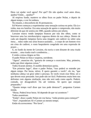 Deus vai ajudar você agora? Por quê? Ele não ajudou você antes disso,
ajudou? Então… ajudou?”
Al respirou fundo, manteve os olhos fixos no padre Nolan, e depois de
algum tempo, a voz foi embora.
No entanto, o desconforto de Al permaneceu.
Ed Warren começou a experimentar uma sensação curiosa no peito. Ela ia e
vinha, mas era familiar. Era uma sensação de aperto e compressão, não muito
diferente do que ele sentira em 1985, quando sofrera um infarto.
Lorraine estava vendo lampejos brancos por trás dos olhos, como se
houvesse uma luz estroboscópica vagarosa dentro da sua cabeça. Dentro de
cada um daqueles lampejos havia uma imagem: um cadáver nu sobre uma
mesa… mãos rudes nos seios branco-azulados… o corpo de um homem vivo
em cima do cadáver, o rosto boquiaberto congelado em uma expressão de
prazer…
E, no fundo da mente de Lorraine, ela ouviu o som distante de uma risada
ecoante… uma risada cruel e zombeteira…
E então a missa chegou ao fim.
O padre Nolan os fitou e suspirou, sorridente.
“Agora”, anunciou ele, “gostaria de começar o exorcismo. Mas, primeiro,
tenho que dizer algumas coisas.”
Todos ficaram atentos. O assédio demoníaco parou.
“Em primeiro lugar”, disse o padre Nolan, “isso poderá se estender por
algum tempo. Por horas, talvez. E quero garantir a vocês”, ele riu, “que
nenhuma cabeça vai girar sobre o pescoço. Se vocês viram esse filme, sei o
que devem estar pensando. Isso pode não ser fácil. Poderemos muito bem nos
defrontar com alguma retaliação, mas não será nada como aquilo. Poderá,
contudo, ser desagradável. Ou até violenta. Só quero que estejam
preparados.”
“Quanto tempo você disse que isso pode demorar?”, perguntou Carmen
tímida.
“Horas. Poderá levar horas. Só depende do que vai acontecer.”
Todos assentiram.
“Então”, disse o padre Nolan em voz baixa, “estão prontos para começar?”
“Sim”, responderam Al e Carmen ao mesmo tempo.
Então ela acrescentou: “Por favor”.
 