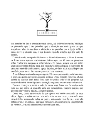 No instante em que o exorcismo teve início, Ed Warren notou uma violação
de protocolo que o fez perceber que a situação era mais grave do que
suspeitara. Mais do que isso, a violação o fez perceber que a Igreja sabia o
quão grave a situação era, e que tinham enviado alguém que iria agir de
acordo.
O ritual usado pelo padre Nolan era o Rituale Romanum, o Ritual Romano
de Exorcismos, que era realizado em latim e que, nos 42 anos de pesquisas
sobre fenômenos psíquicos e sobrenaturais, Ed nunca, jamais vira um padre
usar no exorcismo de uma casa. Ele costumava ser usado para o exorcismo de
uma pessoa de fé católica que a Igreja decidira, de fato, estar possuída por um
demônio, mas nunca fora usado para exorcizar uma casa.
À medida que o exorcismo prosseguia, Ed começou a sentir, mais uma vez,
o aperto no peito que sentira durante a missa. O seu coração começou a bater
contra as costelas com tanta força que ele podia senti-lo na garganta. Ed
respirou fundo e tentou ignorar a sensação enquanto o exorcismo continuava.
Carmen começou a sentir a mão de novo, mas dessa vez foi muito mais
rude do que antes. A exaustão dela era esmagadora. Carmen pensou que
poderia não vencer a batalha, afinal de contas.
Dessa vez, Laura sentiu mais do que apenas um dedo cutucando os seus
olhos. Agora, a coisa estava cutucando todo o seu corpo, cutucando sem
misericórdia, cutucando todas as partes, cutucando com força… mas ela
sabia por quê: se gritasse, iria fazer com que o exorcismo fosse interrompido
de repente… e Laura sabia que não queria fazer isso.
 