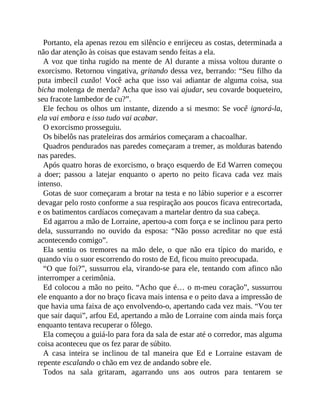 Portanto, ela apenas rezou em silêncio e enrijeceu as costas, determinada a
não dar atenção às coisas que estavam sendo feitas a ela.
A voz que tinha rugido na mente de Al durante a missa voltou durante o
exorcismo. Retornou vingativa, gritando dessa vez, berrando: “Seu filho da
puta imbecil cuzão! Você acha que isso vai adiantar de alguma coisa, sua
bicha molenga de merda? Acha que isso vai ajudar, seu covarde boqueteiro,
seu fracote lambedor de cu?”.
Ele fechou os olhos um instante, dizendo a si mesmo: Se você ignorá-la,
ela vai embora e isso tudo vai acabar.
O exorcismo prosseguiu.
Os bibelôs nas prateleiras dos armários começaram a chacoalhar.
Quadros pendurados nas paredes começaram a tremer, as molduras batendo
nas paredes.
Após quatro horas de exorcismo, o braço esquerdo de Ed Warren começou
a doer; passou a latejar enquanto o aperto no peito ficava cada vez mais
intenso.
Gotas de suor começaram a brotar na testa e no lábio superior e a escorrer
devagar pelo rosto conforme a sua respiração aos poucos ficava entrecortada,
e os batimentos cardíacos começavam a martelar dentro da sua cabeça.
Ed agarrou a mão de Lorraine, apertou-a com força e se inclinou para perto
dela, sussurrando no ouvido da esposa: “Não posso acreditar no que está
acontecendo comigo”.
Ela sentiu os tremores na mão dele, o que não era típico do marido, e
quando viu o suor escorrendo do rosto de Ed, ficou muito preocupada.
“O que foi?”, sussurrou ela, virando-se para ele, tentando com afinco não
interromper a cerimônia.
Ed colocou a mão no peito. “Acho que é… o m-meu coração”, sussurrou
ele enquanto a dor no braço ficava mais intensa e o peito dava a impressão de
que havia uma faixa de aço envolvendo-o, apertando cada vez mais. “Vou ter
que sair daqui”, arfou Ed, apertando a mão de Lorraine com ainda mais força
enquanto tentava recuperar o fôlego.
Ela começou a guiá-lo para fora da sala de estar até o corredor, mas alguma
coisa aconteceu que os fez parar de súbito.
A casa inteira se inclinou de tal maneira que Ed e Lorraine estavam de
repente escalando o chão em vez de andando sobre ele.
Todos na sala gritaram, agarrando uns aos outros para tentarem se
 