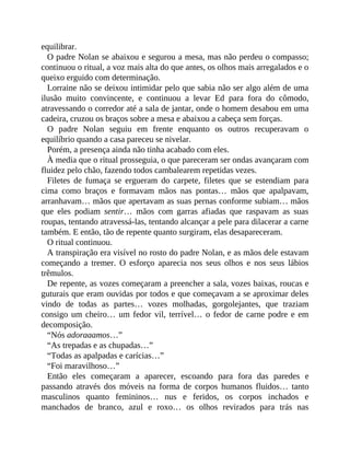 equilibrar.
O padre Nolan se abaixou e segurou a mesa, mas não perdeu o compasso;
continuou o ritual, a voz mais alta do que antes, os olhos mais arregalados e o
queixo erguido com determinação.
Lorraine não se deixou intimidar pelo que sabia não ser algo além de uma
ilusão muito convincente, e continuou a levar Ed para fora do cômodo,
atravessando o corredor até a sala de jantar, onde o homem desabou em uma
cadeira, cruzou os braços sobre a mesa e abaixou a cabeça sem forças.
O padre Nolan seguiu em frente enquanto os outros recuperavam o
equilíbrio quando a casa pareceu se nivelar.
Porém, a presença ainda não tinha acabado com eles.
À media que o ritual prosseguia, o que pareceram ser ondas avançaram com
fluidez pelo chão, fazendo todos cambalearem repetidas vezes.
Filetes de fumaça se ergueram do carpete, filetes que se estendiam para
cima como braços e formavam mãos nas pontas… mãos que apalpavam,
arranhavam… mãos que apertavam as suas pernas conforme subiam… mãos
que eles podiam sentir… mãos com garras afiadas que raspavam as suas
roupas, tentando atravessá-las, tentando alcançar a pele para dilacerar a carne
também. E então, tão de repente quanto surgiram, elas desapareceram.
O ritual continuou.
A transpiração era visível no rosto do padre Nolan, e as mãos dele estavam
começando a tremer. O esforço aparecia nos seus olhos e nos seus lábios
trêmulos.
De repente, as vozes começaram a preencher a sala, vozes baixas, roucas e
guturais que eram ouvidas por todos e que começavam a se aproximar deles
vindo de todas as partes… vozes molhadas, gorgolejantes, que traziam
consigo um cheiro… um fedor vil, terrível… o fedor de carne podre e em
decomposição.
“Nós adoraaamos…”
“As trepadas e as chupadas…”
“Todas as apalpadas e carícias…”
“Foi maravilhoso…”
Então eles começaram a aparecer, escoando para fora das paredes e
passando através dos móveis na forma de corpos humanos fluidos… tanto
masculinos quanto femininos… nus e feridos, os corpos inchados e
manchados de branco, azul e roxo… os olhos revirados para trás nas
 