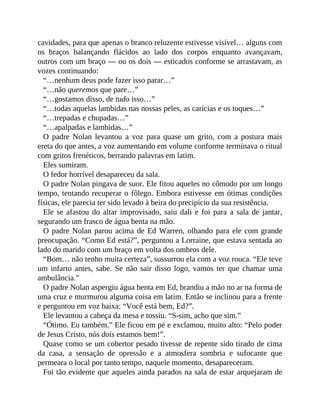 cavidades, para que apenas o branco reluzente estivesse visível… alguns com
os braços balançando flácidos ao lado dos corpos enquanto avançavam,
outros com um braço — ou os dois — esticados conforme se arrastavam, as
vozes continuando:
“…nenhum deus pode fazer isso parar…”
“…não queremos que pare…”
“…gostamos disso, de tudo isso…”
“…todas aquelas lambidas nas nossas peles, as carícias e os toques…”
“…trepadas e chupadas…”
“…apalpadas e lambidas…”
O padre Nolan levantou a voz para quase um grito, com a postura mais
ereta do que antes, a voz aumentando em volume conforme terminava o ritual
com gritos frenéticos, berrando palavras em latim.
Eles sumiram.
O fedor horrível desapareceu da sala.
O padre Nolan pingava de suor. Ele fitou aqueles no cômodo por um longo
tempo, tentando recuperar o fôlego. Embora estivesse em ótimas condições
físicas, ele parecia ter sido levado à beira do precipício da sua resistência.
Ele se afastou do altar improvisado, saiu dali e foi para a sala de jantar,
segurando um frasco de água benta na mão.
O padre Nolan parou acima de Ed Warren, olhando para ele com grande
preocupação. “Como Ed está?”, perguntou a Lorraine, que estava sentada ao
lado do marido com um braço em volta dos ombros dele.
“Bom… não tenho muita certeza”, sussurrou ela com a voz rouca. “Ele teve
um infarto antes, sabe. Se não sair disso logo, vamos ter que chamar uma
ambulância.”
O padre Nolan aspergiu água benta em Ed, brandiu a mão no ar na forma de
uma cruz e murmurou alguma coisa em latim. Então se inclinou para a frente
e perguntou em voz baixa: “Você está bem, Ed?”.
Ele levantou a cabeça da mesa e tossiu. “S-sim, acho que sim.”
“Ótimo. Eu também.” Ele ficou em pé e exclamou, muito alto: “Pelo poder
de Jesus Cristo, nós dois estamos bem!”.
Quase como se um cobertor pesado tivesse de repente sido tirado de cima
da casa, a sensação de opressão e a atmosfera sombria e sufocante que
permeara o local por tanto tempo, naquele momento, desapareceram.
Foi tão evidente que aqueles ainda parados na sala de estar arquejaram de
 