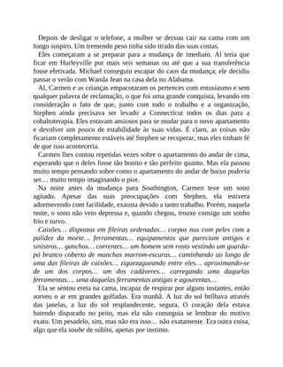 Depois de desligar o telefone, a mulher se deixou cair na cama com um
longo suspiro. Um tremendo peso tinha sido tirado das suas costas.
Eles começaram a se preparar para a mudança de imediato. Al teria que
ficar em Hurleyville por mais seis semanas ou até que a sua transferência
fosse efetivada. Michael conseguiu escapar do caos da mudança; ele decidiu
passar o verão com Wanda Jean na casa dela no Alabama.
Al, Carmen e as crianças empacotaram os pertences com entusiasmo e sem
qualquer palavra de reclamação, o que foi uma grande conquista, levando em
consideração o fato de que, junto com todo o trabalho e a organização,
Stephen ainda precisava ser levado a Connecticut todos os dias para a
cobaltoterapia. Eles estavam ansiosos para se mudar para o novo apartamento
e devolver um pouco de estabilidade às suas vidas. É claro, as coisas não
ficariam completamente estáveis até Stephen se recuperar, mas eles tinham fé
de que isso aconteceria.
Carmen lhes contou repetidas vezes sobre o apartamento do andar de cima,
esperando que o deles fosse tão bonito e tão perfeito quanto. Mas ela passou
muito tempo pensando sobre como o apartamento do andar de baixo poderia
ser… muito tempo imaginando o pior.
Na noite antes da mudança para Southington, Carmen teve um sono
agitado. Apesar das suas preocupações com Stephen, ela estivera
adormecendo com facilidade, exausta devido a tanto trabalho. Porém, naquela
noite, o sono não veio depressa e, quando chegou, trouxe consigo um sonho
frio e turvo.
Caixões… dispostos em fileiras ordenadas… corpos nus com peles com a
palidez da morte… ferramentas… equipamentos que pareciam antigos e
sinistros… ganchos… correntes… um homem sem rosto vestindo um guarda-
pó branco coberto de manchas marrom-escuras… caminhando ao longo de
uma das fileiras de caixões… ziguezagueando entre eles… aproximando-se
de um dos corpos… um dos cadáveres… carregando uma daquelas
ferramentas…. uma daquelas ferramentas antigas e agourentas…
Ela se sentou ereta na cama, incapaz de respirar por alguns instantes, então
sorveu o ar em grandes golfadas. Era manhã. A luz do sol brilhava através
das janelas, a luz do sol resplandecente, segura. O coração dela estava
batendo disparado no peito, mas ela não conseguia se lembrar do motivo
exato. Um pesadelo, sim, mas não era isso… não exatamente. Era outra coisa,
algo que ela soube de súbito, apenas por instinto.
 