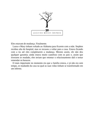 Eles estavam de mudança. Finalmente.
Laura e Mary tinham voltado ao Alabama para ficarem com a mãe. Stephen
recebeu alta do hospital, mas se recusou a voltar para a casa. Estava ficando
com a tia até eles completarem a mudança. Mesmo assim, ele não deu
qualquer garantia; ainda estava muito cauteloso com os pais e, assim que
tivessem se mudado, eles teriam que retomar o relacionamento dali e tentar
remendar os buracos.
O mais importante no momento era que a família estava, e já não era sem
tempo, se mudando da casa na qual as suas vidas tinham se transformado em
um inferno.
 