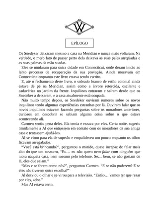 EPÍLOGO
Os Snedeker deixaram mesmo a casa na Meridian e nunca mais voltaram. Na
verdade, o mero fato de passar perto dela deixava as suas peles arrepiadas e
as suas palmas da mão suadas.
Eles se mudaram para outra cidade em Connecticut, onde deram início ao
lento processo de recuperação da sua provação. Ainda moravam em
Connecticut enquanto este livro estava sendo escrito.
E, até o fechamento deste livro, o sobrado branco de estilo colonial ainda
estava de pé na Meridian, assim como a árvore retorcida, oscilante e
cadavérica no jardim da frente. Inquilinos entraram e saíram desde que os
Snedeker a deixaram, e a casa atualmente está ocupada.
Não muito tempo depois, os Snedeker ouviram rumores sobre os novos
inquilinos tendo algumas experiências estranhas por lá. Ouviram falar que os
novos inquilinos estavam fazendo perguntas sobre os moradores anteriores,
curiosos em descobrir se sabiam alguma coisa sobre o que estava
acontecendo ali.
Carmen sentiu pena deles. Ela temia e rezava por eles. Certa noite, sugeriu
timidamente a Al que entrassem em contato com os moradores da sua antiga
casa e tentassem ajudá-los.
Al se virou para ela de supetão e empalideceu um pouco enquanto os olhos
ficavam arregalados.
“Você está brincando?”, perguntou o marido, quase incapaz de falar mais
alto do que um sussurro. “Eu… eu não quero nem falar com ninguém que
mora naquela casa, nem mesmo pelo telefone. Se… bem, se não gostam de
lá, eles que saiam.”
“Mas e se forem como nós?”, perguntou Carmen. “E se não puderem? E se
eles não tiverem outra escolha?”
Al desviou o olhar e se virou para a televisão. “Então… vamos ter que rezar
por eles, acho.”
Mas Al estava certo.
 