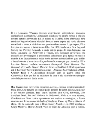 E D E LORRAINE WARREN tiveram experiências sobrenaturais enquanto
cresciam em Connecticut. Começaram a namorar no ensino médio, e em seu
décimo sétimo aniversário Ed se alistou na Marinha norte-americana para
servir na Segunda Guerra Mundial. Poucos meses depois seu navio afundou
no Atlântico Norte, e ele foi um dos poucos sobreviventes. Logo depois, Ed e
Lorraine se casaram e tiveram uma filha. Em 1952, fundaram a New England
Society for Psychic Research, o mais antigo grupo de caça-fantasmas na
Nova Inglaterra. De Amityville a Tóquio, eles estiveram envolvidos em
milhares de investigações e exorcismos sancionados pela Igreja em todo o
mundo. Eles dedicaram suas vidas e seus talentos extraordinários para ajudar
a instruir outros e lutar contra forças demoníacas sempre que chamados. Ed e
Lorraine Warren também escreveram Graveyard, Ghost Hunters, The
Haunted, Werewolf e Satan’s Harvest. Deles, a DarkSide® Books publicou
Ed & Lorraine Warren: Demonologistas – Arquivos Sobrenaturais (2016).
CARMEN REED e A L SNEDEKER moraram com os quatro filhos em
Connecticut. Eles por fim se mudaram de casa e não vivenciaram qualquer
atividade paranormal desde então.
RAY GARTON vem escrevendo romances, novelas, contos e ensaios há mais de
trinta anos. Seu trabalho se estende pelos gêneros de terror, policial, suspense
e até mesmo comédia. Seus títulos incluem Live Girls, Ravenous, The
Loveliest Dead, Sex and Violence in Hollywood, Meds e, o mais recente,
Frankenstorm. Seus contos apareceram em revistas e antologias, e foram
reunidos em livros como Methods of Madness, Pieces of Hate e Slivers of
Bone. Ele foi nomeado para o Bram Stoker Award, e em 2006 recebeu o
Grand Master of Horror Award. Vive no norte da Califórnia com a esposa,
 