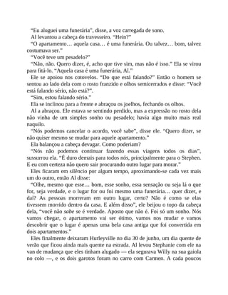 “Eu aluguei uma funerária”, disse, a voz carregada de sono.
Al levantou a cabeça do travesseiro. “Hein?”
“O apartamento… aquela casa… é uma funerária. Ou talvez… bom, talvez
costumava ser.”
“Você teve um pesadelo?”
“Não, não. Quero dizer, é, acho que tive sim, mas não é isso.” Ela se virou
para fitá-lo. “Aquela casa é uma funerária, Al.”
Ele se apoiou nos cotovelos. “Do que está falando?” Então o homem se
sentou ao lado dela com o rosto franzido e olhos semicerrados e disse: “Você
está falando sério, não está?”.
“Sim, estou falando sério.”
Ela se inclinou para a frente e abraçou os joelhos, fechando os olhos.
Al a abraçou. Ele estava se sentindo perdido, mas a expressão no rosto dela
não vinha de um simples sonho ou pesadelo; havia algo muito mais real
naquilo.
“Nós podemos cancelar o acordo, você sabe”, disse ele. “Quero dizer, se
não quiser mesmo se mudar para aquele apartamento.”
Ela balançou a cabeça devagar. Como poderiam?
“Nós não podemos continuar fazendo essas viagens todos os dias”,
sussurrou ela. “É duro demais para todos nós, principalmente para o Stephen.
E eu com certeza não quero sair procurando outro lugar para morar.”
Eles ficaram em silêncio por algum tempo, aproximando-se cada vez mais
um do outro, então Al disse:
“Olhe, mesmo que esse… bom, esse sonho, essa sensação ou seja lá o que
for, seja verdade, e o lugar for ou foi mesmo uma funerária… quer dizer, e
daí? As pessoas morreram em outro lugar, certo? Não é como se elas
tivessem morrido dentro da casa. E além disso”, ele beijou o topo da cabeça
dela, “você não sabe se é verdade. Aposto que não é. Foi só um sonho. Nós
vamos chegar, o apartamento vai ser ótimo, vamos nos mudar e vamos
descobrir que o lugar é apenas uma bela casa antiga que foi convertida em
dois apartamentos.”
Eles finalmente deixaram Hurleyville no dia 30 de junho, um dia quente de
verão que ficou ainda mais quente na estrada. Al levou Stephanie com ele na
van de mudança que eles tinham alugado — ela segurava Willy na sua gaiola
no colo —, e os dois garotos foram no carro com Carmen. A cada poucos
 
