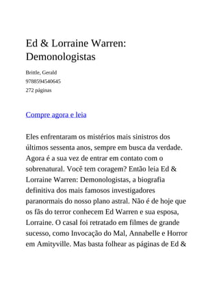 Ed & Lorraine Warren:
Demonologistas
Brittle, Gerald
9788594540645
272 páginas
Compre agora e leia
Eles enfrentaram os mistérios mais sinistros dos
últimos sessenta anos, sempre em busca da verdade.
Agora é a sua vez de entrar em contato com o
sobrenatural. Você tem coragem? Então leia Ed &
Lorraine Warren: Demonologistas, a biografia
definitiva dos mais famosos investigadores
paranormais do nosso plano astral. Não é de hoje que
os fãs do terror conhecem Ed Warren e sua esposa,
Lorraine. O casal foi retratado em filmes de grande
sucesso, como Invocação do Mal, Annabelle e Horror
em Amityville. Mas basta folhear as páginas de Ed &
 
