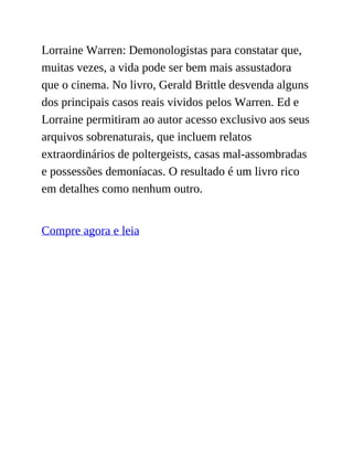 Lorraine Warren: Demonologistas para constatar que,
muitas vezes, a vida pode ser bem mais assustadora
que o cinema. No livro, Gerald Brittle desvenda alguns
dos principais casos reais vividos pelos Warren. Ed e
Lorraine permitiram ao autor acesso exclusivo aos seus
arquivos sobrenaturais, que incluem relatos
extraordinários de poltergeists, casas mal-assombradas
e possessões demoníacas. O resultado é um livro rico
em detalhes como nenhum outro.
Compre agora e leia
 