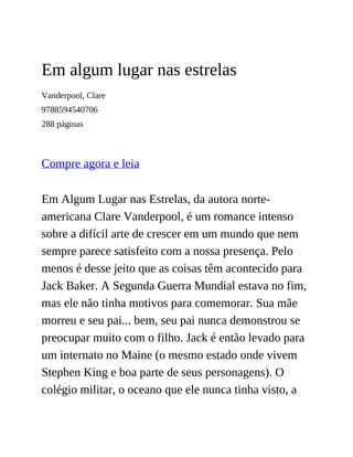 Em algum lugar nas estrelas
Vanderpool, Clare
9788594540706
288 páginas
Compre agora e leia
Em Algum Lugar nas Estrelas, da autora norte-
americana Clare Vanderpool, é um romance intenso
sobre a difícil arte de crescer em um mundo que nem
sempre parece satisfeito com a nossa presença. Pelo
menos é desse jeito que as coisas têm acontecido para
Jack Baker. A Segunda Guerra Mundial estava no fim,
mas ele não tinha motivos para comemorar. Sua mãe
morreu e seu pai... bem, seu pai nunca demonstrou se
preocupar muito com o filho. Jack é então levado para
um internato no Maine (o mesmo estado onde vivem
Stephen King e boa parte de seus personagens). O
colégio militar, o oceano que ele nunca tinha visto, a
 
