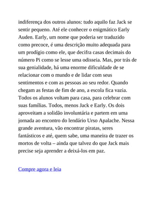 indiferença dos outros alunos: tudo aquilo faz Jack se
sentir pequeno. Até ele conhecer o enigmático Early
Auden. Early, um nome que poderia ser traduzido
como precoce, é uma descrição muito adequada para
um prodígio como ele, que decifra casas decimais do
número Pi como se lesse uma odisseia. Mas, por trás de
sua genialidade, há uma enorme dificuldade de se
relacionar com o mundo e de lidar com seus
sentimentos e com as pessoas ao seu redor. Quando
chegam as festas de fim de ano, a escola fica vazia.
Todos os alunos voltam para casa, para celebrar com
suas famílias. Todos, menos Jack e Early. Os dois
aproveitam a solidão involuntária e partem em uma
jornada ao encontro do lendário Urso Apalache. Nessa
grande aventura, vão encontrar piratas, seres
fantásticos e até, quem sabe, uma maneira de trazer os
mortos de volta – ainda que talvez do que Jack mais
precise seja aprender a deixá-los em paz.
Compre agora e leia
 