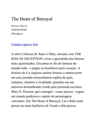 The Heart of Betrayal
Pearson, Mary E.
9788594540560
400 páginas
Compre agora e leia
A série Crônicas de Amor e Ódio, iniciada com THE
KISS OF DECEPTION, virou a queridinha dos leitores
mais apaixonados. Encantou os fãs de fantasia do
mundo todo - e pegou os brasileiros pelo coração. A
história de Lia inspirou muitos leitores a embarcarem
em uma jornada extraordinária repleta de ação,
romance, mistério e rivalidade, pintados em um
universo deslumbrante criado pela premiada escritora
Mary E. Pearson, que consegue - como poucos - erguer
um mundo poderoso e repleto de personagens
cativantes. Em The Heart of Betrayal, Lia e Rafe estão
presos no reino barbárico de Venda e têm poucas
 