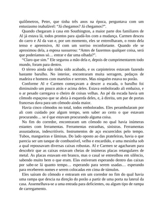quilômetros, Peter, que tinha três anos na época, perguntava com um
entusiasmo inabalável: “Já chegamos? Já chegamos?”.
Quando chegaram à casa em Southington, a maior parte dos familiares de
Al já estava lá, todos prontos para ajudá-los com a mudança. Carmen desceu
do carro e Al da van e, por um momento, eles se entreolharam, o rosto dela
tenso e apreensivo, Al com um sorriso reconfortante. Quando ele se
aproximou dela, a esposa sussurrou: “Antes de fazermos qualquer coisa, será
que poderíamos só… entrar e dar uma olhada?”.
“Claro que sim.” Ele segurou a mão dela e, depois de cumprimentarem todo
mundo, foram para dentro.
O térreo ainda não tinha sido acabado, e os carpinteiros estavam fazendo
bastante barulho. No interior, encontraram muita serragem, pedaços de
madeira e homens com martelos e serrotes. Mas ninguém estava no porão.
Conforme Al e Carmen começavam a descer a escada, o barulho foi
diminuindo um pouco atrás e acima deles. Estava embolorado ali embaixo, e
o ar pesado carregava o cheiro de coisas velhas. Ao pé da escada havia um
cômodo espaçoso que se abria à esquerda deles, e, à direita, um par de portas
francesas dava para um cômodo ainda maior.
Havia cinco cômodos no total, todos embolorados. Eles perambularam por
ali com cuidado por algum tempo, sem saber ao certo o que estavam
procurando… se é que estavam procurando alguma coisa.
No fim do corredor, encontraram um cômodo no qual havia inúmeras
estantes com ferramentas. Ferramentas estranhas, sinistras. Ferramentas
assustadoras, indescritíveis. Instrumentos de aço escurecidos pelo tempo.
Tubos, mangueiras e lâminas. Do lado oposto ao das prateleiras, havia o que
parecia ser um tanque de combustível, velho e encardido, e uma mesinha sob
a qual repousavam diversas caixas robustas. Al e Carmen se agacharam para
descobrir que as caixas estavam cheias de inúmeras placas retangulares de
metal. As placas estavam em branco, mas o casal se entreolhou em silêncio,
sabendo muito bem o que eram. Elas estiveram esperando dentro das caixas
por sabe-se lá quanto tempo… esperando para serem usadas… esperando
para receberem nomes e serem colocadas em cima de túmulos.
Eles saíram do cômodo e entraram em um corredor no fim do qual havia
uma rampa que descia na direção do porão a partir de uma porta na lateral da
casa. Assemelhava-se a uma entrada para deficientes, ou algum tipo de rampa
de carregamento.
 