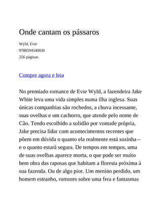 Onde cantam os pássaros
Wyld, Evie
9788594540836
256 páginas
Compre agora e leia
No premiado romance de Evie Wyld, a fazendeira Jake
White leva uma vida simples numa ilha inglesa. Suas
únicas companhias são rochedos, a chuva incessante,
suas ovelhas e um cachorro, que atende pelo nome de
Cão. Tendo escolhido a solidão por vontade própria,
Jake precisa lidar com acontecimentos recentes que
põem em dúvida o quanto ela realmente está sozinha –
e o quanto estará segura. De tempos em tempos, uma
de suas ovelhas aparece morta, o que pode ser muito
bem obra das raposas que habitam a floresta próxima à
sua fazenda. Ou de algo pior. Um menino perdido, um
homem estranho, rumores sobre uma fera e fantasmas
 