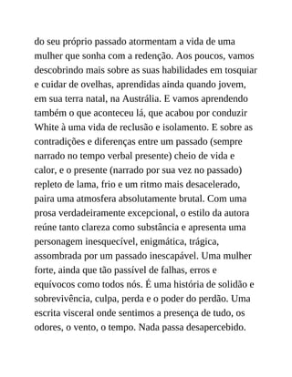 do seu próprio passado atormentam a vida de uma
mulher que sonha com a redenção. Aos poucos, vamos
descobrindo mais sobre as suas habilidades em tosquiar
e cuidar de ovelhas, aprendidas ainda quando jovem,
em sua terra natal, na Austrália. E vamos aprendendo
também o que aconteceu lá, que acabou por conduzir
White à uma vida de reclusão e isolamento. E sobre as
contradições e diferenças entre um passado (sempre
narrado no tempo verbal presente) cheio de vida e
calor, e o presente (narrado por sua vez no passado)
repleto de lama, frio e um ritmo mais desacelerado,
paira uma atmosfera absolutamente brutal. Com uma
prosa verdadeiramente excepcional, o estilo da autora
reúne tanto clareza como substância e apresenta uma
personagem inesquecível, enigmática, trágica,
assombrada por um passado inescapável. Uma mulher
forte, ainda que tão passível de falhas, erros e
equívocos como todos nós. É uma história de solidão e
sobrevivência, culpa, perda e o poder do perdão. Uma
escrita visceral onde sentimos a presença de tudo, os
odores, o vento, o tempo. Nada passa desapercebido.
 