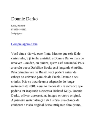 Donnie Darko
Kelly, Richard
9788594540812
240 páginas
Compre agora e leia
Você ainda não viu esse filme. Mesmo que seja fã de
carteirinha, e já tenha assistido a Donnie Darko mais de
uma vez – ou dez, ou quinze, quem está contando? Pois
a versão que a DarkSide Books está lançando é inédita.
Pela primeira vez no Brasil, você poderá entrar de
cabeça no universo paralelo de Frank, Donnie e seu
criador. Não se trata de uma adaptação do longa-
metragem de 2001, e muito menos de um romance que
poderia ter inspirado o cineasta Richard Kelly. Donnie
Darko, o livro, apresenta na íntegra o roteiro original.
A primeira materialização da história, sua chance de
conhecer a visão original dessa intrigante obra-prima.
 