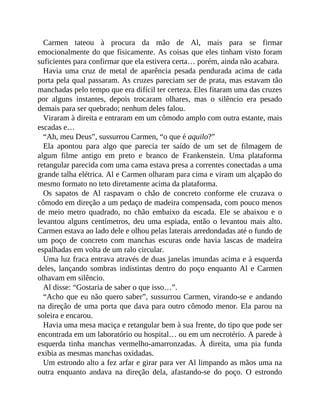 Carmen tateou à procura da mão de Al, mais para se firmar
emocionalmente do que fisicamente. As coisas que eles tinham visto foram
suficientes para confirmar que ela estivera certa… porém, ainda não acabara.
Havia uma cruz de metal de aparência pesada pendurada acima de cada
porta pela qual passaram. As cruzes pareciam ser de prata, mas estavam tão
manchadas pelo tempo que era difícil ter certeza. Eles fitaram uma das cruzes
por alguns instantes, depois trocaram olhares, mas o silêncio era pesado
demais para ser quebrado; nenhum deles falou.
Viraram à direita e entraram em um cômodo amplo com outra estante, mais
escadas e…
“Ah, meu Deus”, sussurrou Carmen, “o que é aquilo?”
Ela apontou para algo que parecia ter saído de um set de filmagem de
algum filme antigo em preto e branco de Frankenstein. Uma plataforma
retangular parecida com uma cama estava presa a correntes conectadas a uma
grande talha elétrica. Al e Carmen olharam para cima e viram um alçapão do
mesmo formato no teto diretamente acima da plataforma.
Os sapatos de Al raspavam o chão de concreto conforme ele cruzava o
cômodo em direção a um pedaço de madeira compensada, com pouco menos
de meio metro quadrado, no chão embaixo da escada. Ele se abaixou e o
levantou alguns centímetros, deu uma espiada, então o levantou mais alto.
Carmen estava ao lado dele e olhou pelas laterais arredondadas até o fundo de
um poço de concreto com manchas escuras onde havia lascas de madeira
espalhadas em volta de um ralo circular.
Uma luz fraca entrava através de duas janelas imundas acima e à esquerda
deles, lançando sombras indistintas dentro do poço enquanto Al e Carmen
olhavam em silêncio.
Al disse: “Gostaria de saber o que isso…”.
“Acho que eu não quero saber”, sussurrou Carmen, virando-se e andando
na direção de uma porta que dava para outro cômodo menor. Ela parou na
soleira e encarou.
Havia uma mesa maciça e retangular bem à sua frente, do tipo que pode ser
encontrada em um laboratório ou hospital… ou em um necrotério. A parede à
esquerda tinha manchas vermelho-amarronzadas. À direita, uma pia funda
exibia as mesmas manchas oxidadas.
Um estrondo alto a fez arfar e girar para ver Al limpando as mãos uma na
outra enquanto andava na direção dela, afastando-se do poço. O estrondo
 