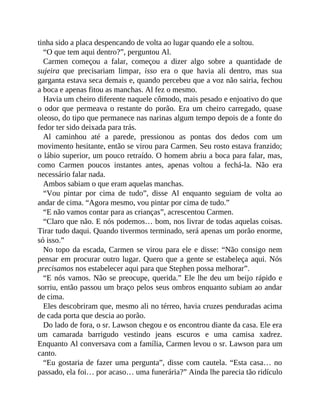 tinha sido a placa despencando de volta ao lugar quando ele a soltou.
“O que tem aqui dentro?”, perguntou Al.
Carmen começou a falar, começou a dizer algo sobre a quantidade de
sujeira que precisariam limpar, isso era o que havia ali dentro, mas sua
garganta estava seca demais e, quando percebeu que a voz não sairia, fechou
a boca e apenas fitou as manchas. Al fez o mesmo.
Havia um cheiro diferente naquele cômodo, mais pesado e enjoativo do que
o odor que permeava o restante do porão. Era um cheiro carregado, quase
oleoso, do tipo que permanece nas narinas algum tempo depois de a fonte do
fedor ter sido deixada para trás.
Al caminhou até a parede, pressionou as pontas dos dedos com um
movimento hesitante, então se virou para Carmen. Seu rosto estava franzido;
o lábio superior, um pouco retraído. O homem abriu a boca para falar, mas,
como Carmen poucos instantes antes, apenas voltou a fechá-la. Não era
necessário falar nada.
Ambos sabiam o que eram aquelas manchas.
“Vou pintar por cima de tudo”, disse Al enquanto seguiam de volta ao
andar de cima. “Agora mesmo, vou pintar por cima de tudo.”
“E não vamos contar para as crianças”, acrescentou Carmen.
“Claro que não. E nós podemos… bom, nos livrar de todas aquelas coisas.
Tirar tudo daqui. Quando tivermos terminado, será apenas um porão enorme,
só isso.”
No topo da escada, Carmen se virou para ele e disse: “Não consigo nem
pensar em procurar outro lugar. Quero que a gente se estabeleça aqui. Nós
precisamos nos estabelecer aqui para que Stephen possa melhorar”.
“E nós vamos. Não se preocupe, querida.” Ele lhe deu um beijo rápido e
sorriu, então passou um braço pelos seus ombros enquanto subiam ao andar
de cima.
Eles descobriram que, mesmo ali no térreo, havia cruzes penduradas acima
de cada porta que descia ao porão.
Do lado de fora, o sr. Lawson chegou e os encontrou diante da casa. Ele era
um camarada barrigudo vestindo jeans escuros e uma camisa xadrez.
Enquanto Al conversava com a família, Carmen levou o sr. Lawson para um
canto.
“Eu gostaria de fazer uma pergunta”, disse com cautela. “Esta casa… no
passado, ela foi… por acaso… uma funerária?” Ainda lhe parecia tão ridículo
 
