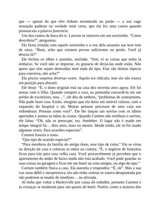 que — apesar do que eles tinham encontrado no porão — a sua vaga
sensação pudesse na verdade estar certa, que ela fez uma careta quando
pronunciou a palavra funerária.
Um dos cantos da boca do sr. Lawson se retorceu em um sorrisinho. “Como
descobriu?”, perguntou.
Ela ficou irritada com aquele sorrisinho e a voz dela assumiu um leve tom
de raiva. “Bom, acho que existem provas suficientes no porão. Você já
desceu lá?”
Ele fechou os olhos e assentiu, sorrindo. “Sim, vi as coisas que estão lá
embaixo. Se você não se importar, eu gostaria de deixá-las onde estão. Não
quero que elas sejam destruídas nem nada do tipo. Elas são ótimos tópicos
para conversa, não acha?”
Ela piscou surpresa diversas vezes. Aquilo era ridículo, mas ela não estava
em posição para discutir.
Ele disse: “É, o dono original está na casa dos noventa anos agora. Ele foi
morar com o filho. Quando comprei a casa, eu pretendia convertê-la em um
prédio de escritórios, mas…”, ele deu de ombros, “problemas de zoneamento.
Não pude fazer isso. Então, imaginei que ela daria um imóvel valioso, com a
expansão do hospital e tal. Muitas pessoas precisam de uma casa nas
redondezas. Pessoas como você”. Ele lhe lançou um sorriso com os lábios
apertados e juntou as mãos às costas. Quando Carmen não retribuiu o sorriso,
ele falou: “Oh, não se preocupe, sra. Snedeker. O lugar não é usado em
tempo integral há… dois anos, mais ou menos. Desde então, ele só foi usado
algumas vezes. Para ocasiões especiais”.
Carmen franziu o rosto.
“Que tipo de ocasião especial?”
“Para membros da família do antigo dono, esse tipo de coisa.” Ele se virou
na direção da casa e colocou as mãos na cintura. “É, o negócio de funerária
ficou para trás para essa velha casa. Você provavelmente já percebeu que o
apartamento do andar de baixo ainda não está acabado. Você pode guardar as
suas coisas na garagem e ficar em um hotel ou com amigos, ou algo do tipo.”
Carmen também fitava a casa. Ela assentiu e respondeu: “É, ok”. Mas a sua
voz soou débil e inexpressiva; ela não tinha certeza se estava desapontada por
não poderem se mudar de imediato… ou aliviada.
Al tinha que voltar a Hurleyville por causa do trabalho, portanto Carmen e
as crianças se mudaram para um quarto de hotel. Porém, como a maioria dos
 