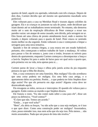 quartos de hotel, aquele era apertado, sobretudo com três crianças. Depois de
dois dias, Carmen decidiu que até mesmo um apartamento inacabado seria
preferível.
Eles voltaram para a casa na Meridian Road e tiraram alguns colchões da
garagem. Ela e as crianças os juntaram na sala de jantar, onde decidiram que
iriam dormir até os trabalhadores terem terminado. No entanto, não demorou
muito até o som da respiração dificultosa de Peter começar a ecoar nas
paredes vazias: um ataque de asma causado, sem dúvida, pela serragem no ar.
Eles foram até uma clínica de pronto atendimento local, onde o menino foi
tratado, e depois voltaram para o quarto de hotel. Peter estava se sentindo
muito melhor no dia seguinte. Então voltaram à casa e começaram a limpar a
serragem para uma nova tentativa.
Quando o fim de semana chegou, a casa estava em um estado habitável;
portanto, eles começaram o tedioso trabalho de fazer a mudança. Al voltou
para passar o fim de semana e, junto com o irmão, levaram os móveis para
dentro do apartamento, enquanto Carmen começava a desempacotar a louça e
a lavá-la. Stephen foi para o andar de baixo para ver qual seria o quarto que,
pela primeira vez na vida, teria apenas para si…
Carmen parou de lavar a louça e olhou pela janela acima da pia enquanto
pensava no que o filho lhe dissera.
Sim, a casa costumava ser uma funerária. Mas maligna? Ela não acreditava
que uma coisa poderia ser maligna. Era uma bela casa antiga, e o
apartamento deles era perfeito. Porém… o que poderia ter feito Stephen dizer
algo assim? Por que ele pensaria em algo assim? Alguma coisa deve ter
desencadeado aquilo.
Ela enxaguou as mãos, secou-as e interceptou Al quando ele voltava para a
garagem. Então contou ao marido o que Stephen dissera.
Ele franziu o rosto. “Eu não contei nada sobre a casa para ele”, disse um
pouco na defensiva. “Você contou?”
“É claro que não. Temos um acordo.”
“Então… o que você acha?”
“Bem”, ela abriu os braços, “eu não acho que a casa seja maligna, se é isso
o que quer dizer. Como uma construção poder ser maligna? Assustadora,
claro, posso entender isso, mas nem acho que ela seja isso. Pelo menos… não
muito assustadora. Nada que um pouco de tinta não resolva.”
 