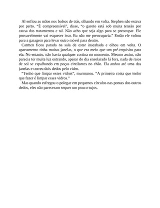 Al enfiou as mãos nos bolsos de trás, olhando em volta. Stephen não estava
por perto. “É compreensível”, disse, “o garoto está sob muita tensão por
causa dos tratamentos e tal. Não acho que seja algo para se preocupar. Ele
provavelmente vai esquecer isso. Eu não me preocuparia.” Então ele voltou
para a garagem para levar outro móvel para dentro.
Carmen ficou parada na sala de estar inacabada e olhou em volta. O
apartamento tinha muitas janelas, o que era meio que um pré-requisito para
ela. No entanto, não havia qualquer cortina no momento. Mesmo assim, não
parecia ter muita luz entrando, apesar do dia ensolarado lá fora, nada de raios
de sol se espalhando em poças cintilantes no chão. Ela andou até uma das
janelas e correu dois dedos pelo vidro.
“Tenho que limpar esses vidros”, murmurou. “A primeira coisa que tenho
que fazer é limpar esses vidros.”
Mas quando esfregou o polegar em pequenos círculos nas pontas dos outros
dedos, eles não pareceram sequer um pouco sujos.
 