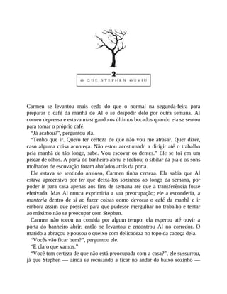 Carmen se levantou mais cedo do que o normal na segunda-feira para
preparar o café da manhã de Al e se despedir dele por outra semana. Al
comeu depressa e estava mastigando os últimos bocados quando ela se sentou
para tomar o próprio café.
“Já acabou?”, perguntou ela.
“Tenho que ir. Quero ter certeza de que não vou me atrasar. Quer dizer,
caso alguma coisa aconteça. Não estou acostumado a dirigir até o trabalho
pela manhã de tão longe, sabe. Vou escovar os dentes.” Ele se foi em um
piscar de olhos. A porta do banheiro abriu e fechou; o sibilar da pia e os sons
molhados de escovação foram abafados atrás da porta.
Ele estava se sentindo ansioso, Carmen tinha certeza. Ela sabia que Al
estava apreensivo por ter que deixá-los sozinhos ao longo da semana, por
poder ir para casa apenas aos fins de semana até que a transferência fosse
efetivada. Mas Al nunca exprimiria a sua preocupação; ele a esconderia, a
manteria dentro de si ao fazer coisas como devorar o café da manhã e ir
embora assim que possível para que pudesse mergulhar no trabalho e tentar
ao máximo não se preocupar com Stephen.
Carmen não tocou na comida por algum tempo; ela esperou até ouvir a
porta do banheiro abrir, então se levantou e encontrou Al no corredor. O
marido a abraçou e pousou o queixo com delicadeza no topo da cabeça dela.
“Vocês vão ficar bem?”, perguntou ele.
“É claro que vamos.”
“Você tem certeza de que não está preocupada com a casa?”, ele sussurrou,
já que Stephen — ainda se recusando a ficar no andar de baixo sozinho —
 