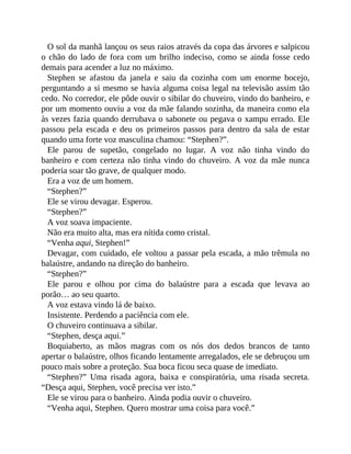 O sol da manhã lançou os seus raios através da copa das árvores e salpicou
o chão do lado de fora com um brilho indeciso, como se ainda fosse cedo
demais para acender a luz no máximo.
Stephen se afastou da janela e saiu da cozinha com um enorme bocejo,
perguntando a si mesmo se havia alguma coisa legal na televisão assim tão
cedo. No corredor, ele pôde ouvir o sibilar do chuveiro, vindo do banheiro, e
por um momento ouviu a voz da mãe falando sozinha, da maneira como ela
às vezes fazia quando derrubava o sabonete ou pegava o xampu errado. Ele
passou pela escada e deu os primeiros passos para dentro da sala de estar
quando uma forte voz masculina chamou: “Stephen?”.
Ele parou de supetão, congelado no lugar. A voz não tinha vindo do
banheiro e com certeza não tinha vindo do chuveiro. A voz da mãe nunca
poderia soar tão grave, de qualquer modo.
Era a voz de um homem.
“Stephen?”
Ele se virou devagar. Esperou.
“Stephen?”
A voz soava impaciente.
Não era muito alta, mas era nítida como cristal.
“Venha aqui, Stephen!”
Devagar, com cuidado, ele voltou a passar pela escada, a mão trêmula no
balaústre, andando na direção do banheiro.
“Stephen?”
Ele parou e olhou por cima do balaústre para a escada que levava ao
porão… ao seu quarto.
A voz estava vindo lá de baixo.
Insistente. Perdendo a paciência com ele.
O chuveiro continuava a sibilar.
“Stephen, desça aqui.”
Boquiaberto, as mãos magras com os nós dos dedos brancos de tanto
apertar o balaústre, olhos ficando lentamente arregalados, ele se debruçou um
pouco mais sobre a proteção. Sua boca ficou seca quase de imediato.
“Stephen?” Uma risada agora, baixa e conspiratória, uma risada secreta.
“Desça aqui, Stephen, você precisa ver isto.”
Ele se virou para o banheiro. Ainda podia ouvir o chuveiro.
“Venha aqui, Stephen. Quero mostrar uma coisa para você.”
 