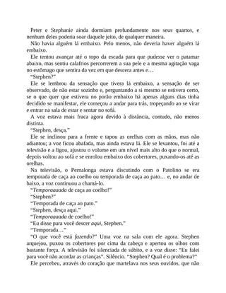 Peter e Stephanie ainda dormiam profundamente nos seus quartos, e
nenhum deles poderia soar daquele jeito, de qualquer maneira.
Não havia alguém lá embaixo. Pelo menos, não deveria haver alguém lá
embaixo.
Ele tentou avançar até o topo da escada para que pudesse ver o patamar
abaixo, mas sentiu calafrios percorrerem a sua pele e a mesma agitação vaga
no estômago que sentira da vez em que descera antes e…
“Stephen?”
Ele se lembrou da sensação que tivera lá embaixo, a sensação de ser
observado, de não estar sozinho e, perguntando a si mesmo se estivera certo,
se o que quer que estivera no porão embaixo há apenas alguns dias tinha
decidido se manifestar, ele começou a andar para trás, tropeçando ao se virar
e entrar na sala de estar e sentar no sofá.
A voz estava mais fraca agora devido à distância, contudo, não menos
distinta.
“Stephen, desça.”
Ele se inclinou para a frente e tapou as orelhas com as mãos, mas não
adiantou; a voz ficou abafada, mas ainda estava lá. Ele se levantou, foi até a
televisão e a ligou, ajustou o volume em um nível mais alto do que o normal,
depois voltou ao sofá e se enrolou embaixo dos cobertores, puxando-os até as
orelhas.
Na televisão, o Pernalonga estava discutindo com o Patolino se era
temporada de caça ao coelho ou temporada de caça ao pato… e, no andar de
baixo, a voz continuou a chamá-lo.
“Temporaaaada de caça ao coelho!”
“Stephen?”
“Temporada de caça ao pato.”
“Stephen, desça aqui.”
“Temporaaaada de coelho!”
“Eu disse para você descer aqui, Stephen.”
“Temporada…”
“O que você está fazendo?” Uma voz na sala com ele agora. Stephen
arquejou, puxou os cobertores por cima da cabeça e apertou os olhos com
bastante força. A televisão foi silenciada de súbito, e a voz disse: “Eu falei
para você não acordar as crianças”. Silêncio. “Stephen? Qual é o problema?”
Ele percebeu, através do coração que martelava nos seus ouvidos, que não
 