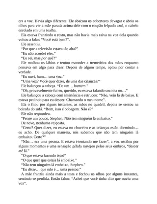 era a voz. Havia algo diferente. Ele abaixou os cobertores devagar e abriu os
olhos para ver a mãe parada acima dele com o roupão felpudo azul, o cabelo
enrolado em uma toalha.
Ela estava franzindo o rosto, mas não havia mais raiva na voz dela quando
voltou a falar: “Você está bem?”.
Ele assentiu.
“Por que a televisão estava tão alta?”
“Eu não acordei eles.”
“Eu sei, mas por quê?”
Ele molhou os lábios e tentou esconder a tremedeira das mãos enquanto
pensava em algo para dizer. Depois de algum tempo, optou por contar a
verdade.
“Eu ouvi, hum… uma voz.”
“Uma voz? Você quer dizer, de uma das crianças?”
Ele balançou a cabeça. “De um… homem.”
“Oh, provavelmente fui eu, querido, eu estava falando sozinha no…”
Ele balançou a cabeça com insistência e retrucou: “Não, veio lá de baixo. E
estava pedindo para eu descer. Chamando o meu nome”.
Ela o fitou por alguns instantes, as mãos no quadril, depois se sentou na
beirada do sofá. “Bom, isso é bobagem. Não é?”
Ele não respondeu.
“Pense um pouco, Stephen. Não tem ninguém lá embaixo.”
De novo, nenhuma resposta.
“Certo? Quer dizer, eu estava no chuveiro e as crianças estão dormindo…
eu acho. De qualquer maneira, nós sabemos que não tem ninguém lá
embaixo. Certo?”
“Não… era uma pessoa. E estava t-tentando me fazer”, a voz oscilou por
alguns momentos e uma sensação gélida rastejou pelos seus ombros, “descer
até lá.”
“O que estava fazendo isso?”
“O que quer que esteja lá embaixo.”
“Não tem ninguém lá embaixo, Stephen.”
“Eu disse… que não é… uma pessoa.”
A mãe franziu ainda mais a testa e fechou os olhos por alguns instantes,
sentindo-se perdida. Então falou: “Achei que você tinha dito que ouviu uma
voz”.
 