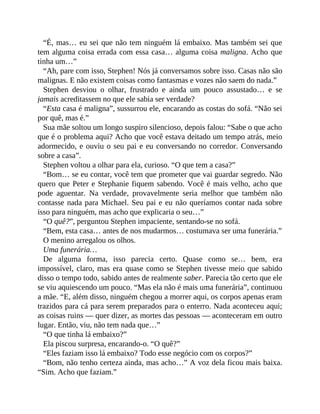 “É, mas… eu sei que não tem ninguém lá embaixo. Mas também sei que
tem alguma coisa errada com essa casa… alguma coisa maligna. Acho que
tinha um…”
“Ah, pare com isso, Stephen! Nós já conversamos sobre isso. Casas não são
malignas. E não existem coisas como fantasmas e vozes não saem do nada.”
Stephen desviou o olhar, frustrado e ainda um pouco assustado… e se
jamais acreditassem no que ele sabia ser verdade?
“Esta casa é maligna”, sussurrou ele, encarando as costas do sofá. “Não sei
por quê, mas é.”
Sua mãe soltou um longo suspiro silencioso, depois falou: “Sabe o que acho
que é o problema aqui? Acho que você estava deitado um tempo atrás, meio
adormecido, e ouviu o seu pai e eu conversando no corredor. Conversando
sobre a casa”.
Stephen voltou a olhar para ela, curioso. “O que tem a casa?”
“Bom… se eu contar, você tem que prometer que vai guardar segredo. Não
quero que Peter e Stephanie fiquem sabendo. Você é mais velho, acho que
pode aguentar. Na verdade, provavelmente seria melhor que também não
contasse nada para Michael. Seu pai e eu não queríamos contar nada sobre
isso para ninguém, mas acho que explicaria o seu…”
“O quê?”, perguntou Stephen impaciente, sentando-se no sofá.
“Bem, esta casa… antes de nos mudarmos… costumava ser uma funerária.”
O menino arregalou os olhos.
Uma funerária…
De alguma forma, isso parecia certo. Quase como se… bem, era
impossível, claro, mas era quase como se Stephen tivesse meio que sabido
disso o tempo todo, sabido antes de realmente saber. Parecia tão certo que ele
se viu aquiescendo um pouco. “Mas ela não é mais uma funerária”, continuou
a mãe. “E, além disso, ninguém chegou a morrer aqui, os corpos apenas eram
trazidos para cá para serem preparados para o enterro. Nada aconteceu aqui;
as coisas ruins — quer dizer, as mortes das pessoas — aconteceram em outro
lugar. Então, viu, não tem nada que…”
“O que tinha lá embaixo?”
Ela piscou surpresa, encarando-o. “O quê?”
“Eles faziam isso lá embaixo? Todo esse negócio com os corpos?”
“Bom, não tenho certeza ainda, mas acho…” A voz dela ficou mais baixa.
“Sim. Acho que faziam.”
 