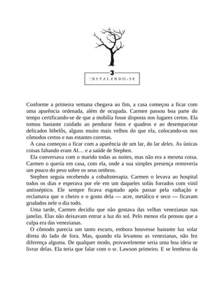 Conforme a primeira semana chegava ao fim, a casa começou a ficar com
uma aparência ordenada, além de ocupada. Carmen passou boa parte do
tempo certificando-se de que a mobília fosse disposta nos lugares certos. Ela
tomou bastante cuidado ao pendurar fotos e quadros e ao desempacotar
delicados bibelôs, alguns muito mais velhos do que ela, colocando-os nos
cômodos certos e nas estantes corretas.
A casa começou a ficar com a aparência de um lar, do lar deles. As únicas
coisas faltando eram Al… e a saúde de Stephen.
Ela conversava com o marido todas as noites, mas não era a mesma coisa.
Carmen o queria em casa, com ela, onde a sua simples presença removeria
um pouco do peso sobre os seus ombros.
Stephen seguia recebendo a cobaltoterapia. Carmen o levava ao hospital
todos os dias e esperava por ele em um daqueles sofás forrados com vinil
antisséptico. Ele sempre ficava esgotado após passar pela radiação e
reclamava que o cheiro e o gosto dela — acre, metálico e seco — ficavam
grudados nele o dia todo.
Uma tarde, Carmen decidiu que não gostava das velhas venezianas nas
janelas. Elas não deixavam entrar a luz do sol. Pelo menos ela pensou que a
culpa era das venezianas.
O cômodo parecia um tanto escuro, embora houvesse bastante luz solar
direta do lado de fora. Mas, quando ela levantou as venezianas, não fez
diferença alguma. De qualquer modo, provavelmente seria uma boa ideia se
livrar delas. Ela teria que falar com o sr. Lawson primeiro. E se lembrou da
 