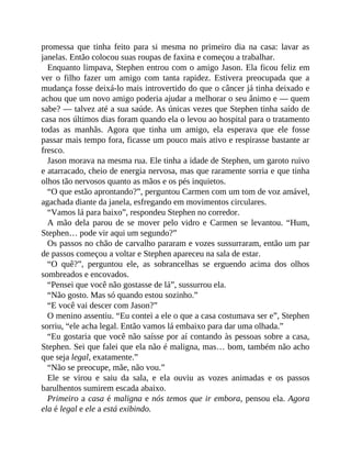promessa que tinha feito para si mesma no primeiro dia na casa: lavar as
janelas. Então colocou suas roupas de faxina e começou a trabalhar.
Enquanto limpava, Stephen entrou com o amigo Jason. Ela ficou feliz em
ver o filho fazer um amigo com tanta rapidez. Estivera preocupada que a
mudança fosse deixá-lo mais introvertido do que o câncer já tinha deixado e
achou que um novo amigo poderia ajudar a melhorar o seu ânimo e — quem
sabe? — talvez até a sua saúde. As únicas vezes que Stephen tinha saído de
casa nos últimos dias foram quando ela o levou ao hospital para o tratamento
todas as manhãs. Agora que tinha um amigo, ela esperava que ele fosse
passar mais tempo fora, ficasse um pouco mais ativo e respirasse bastante ar
fresco.
Jason morava na mesma rua. Ele tinha a idade de Stephen, um garoto ruivo
e atarracado, cheio de energia nervosa, mas que raramente sorria e que tinha
olhos tão nervosos quanto as mãos e os pés inquietos.
“O que estão aprontando?”, perguntou Carmen com um tom de voz amável,
agachada diante da janela, esfregando em movimentos circulares.
“Vamos lá para baixo”, respondeu Stephen no corredor.
A mão dela parou de se mover pelo vidro e Carmen se levantou. “Hum,
Stephen… pode vir aqui um segundo?”
Os passos no chão de carvalho pararam e vozes sussurraram, então um par
de passos começou a voltar e Stephen apareceu na sala de estar.
“O quê?”, perguntou ele, as sobrancelhas se erguendo acima dos olhos
sombreados e encovados.
“Pensei que você não gostasse de lá”, sussurrou ela.
“Não gosto. Mas só quando estou sozinho.”
“E você vai descer com Jason?”
O menino assentiu. “Eu contei a ele o que a casa costumava ser e”, Stephen
sorriu, “ele acha legal. Então vamos lá embaixo para dar uma olhada.”
“Eu gostaria que você não saísse por aí contando às pessoas sobre a casa,
Stephen. Sei que falei que ela não é maligna, mas… bom, também não acho
que seja legal, exatamente.”
“Não se preocupe, mãe, não vou.”
Ele se virou e saiu da sala, e ela ouviu as vozes animadas e os passos
barulhentos sumirem escada abaixo.
Primeiro a casa é maligna e nós temos que ir embora, pensou ela. Agora
ela é legal e ele a está exibindo.
 