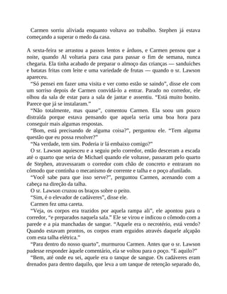 Carmen sorriu aliviada enquanto voltava ao trabalho. Stephen já estava
começando a superar o medo da casa.
A sexta-feira se arrastou a passos lentos e árduos, e Carmen pensou que a
noite, quando Al voltaria para casa para passar o fim de semana, nunca
chegaria. Ela tinha acabado de preparar o almoço das crianças — sanduíches
e batatas fritas com leite e uma variedade de frutas — quando o sr. Lawson
apareceu.
“Só pensei em fazer uma visita e ver como estão se saindo”, disse ele com
um sorriso depois de Carmen convidá-lo a entrar. Parado no corredor, ele
olhou da sala de estar para a sala de jantar e assentiu. “Está muito bonito.
Parece que já se instalaram.”
“Não totalmente, mas quase”, comentou Carmen. Ela soou um pouco
distraída porque estava pensando que aquela seria uma boa hora para
conseguir mais algumas respostas.
“Bom, está precisando de alguma coisa?”, perguntou ele. “Tem alguma
questão que eu possa resolver?”
“Na verdade, tem sim. Poderia ir lá embaixo comigo?”
O sr. Lawson aquiesceu e a seguiu pelo corredor, então desceram a escada
até o quarto que seria de Michael quando ele voltasse, passaram pelo quarto
de Stephen, atravessaram o corredor com chão de concreto e entraram no
cômodo que continha o mecanismo de corrente e talha e o poço afunilado.
“Você sabe para que isso serve?”, perguntou Carmen, acenando com a
cabeça na direção da talha.
O sr. Lawson cruzou os braços sobre o peito.
“Sim, é o elevador de cadáveres”, disse ele.
Carmen fez uma careta.
“Veja, os corpos era trazidos por aquela rampa ali”, ele apontou para o
corredor, “e preparados naquela sala.” Ele se virou e indicou o cômodo com a
parede e a pia manchadas de sangue. “Aquele era o necrotério, está vendo?
Quando estavam prontos, os corpos eram erguidos através daquele alçapão
com esta talha elétrica.”
“Para dentro do nosso quarto”, murmurou Carmen. Antes que o sr. Lawson
pudesse responder àquele comentário, ela se voltou para o poço. “E aquilo?”
“Bem, até onde eu sei, aquele era o tanque de sangue. Os cadáveres eram
drenados para dentro daquilo, que leva a um tanque de retenção separado do,
 