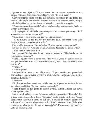 digamos, tanque séptico. Eles precisavam de um tanque separado para o
sangue porque… bom, seria pouco higiênico se não fosse assim.”
Carmen respirou fundo e soltou o ar devagar. Ele falava de uma forma tão
natural. Ela supôs que deveria encarar as coisas do mesmo modo, porque
tudo tinha, afinal de contas, ficado no passado… mas não conseguia.
“Bom, só estava imaginando”, disse ela baixinho, aquiescendo. Então se
virou e o levou para fora.
“Oh, a propósito”, disse ele, acenando para cima com um gesto vago. “Está
vendo as cruzes acima das portas?”
“Sim, eu as vi na primeira vez que vim aqui embaixo.”
“Eu agradeceria se não mexesse em nenhuma delas. Mesmo se for só para
limpar. Apenas… as deixe onde estão.”
Carmen lhe lançou um olhar estranho. “Algum motivo em particular?”
Ele deu de ombros. “Elas são antigas. Gostaria de mantê-las como estão.”
“Tudo bem. Vamos fazer isso.”
No quarto de Stephen, o sr. Lawson parou e perguntou: “Alguém dorme nos
quartos aqui embaixo?”.
“Bem… aquele quarto é para o meu filho Michael, mas ele está na casa da
avó por enquanto. Este é o quarto de Stephen, mas… ele não dorme aqui
embaixo.”
“Por quê?”
“Ele não gosta.”
Um sorrisinho retorceu os lábios dele. “Algum motivo em particular?
Quero dizer, alguma coisa aconteceu aqui embaixo? Alguma coisa, hum…
estranha? Esquisita?”
“Por quê?”
Ele deu de ombros outra vez, ainda com uma pequena sombra de um
sorrisinho nos lábios. “Só estava me perguntando.”
“Bem, Stephen só não gosta do quarto, ele diz. E, hum… falou que ouviu
vozes aqui embaixo.”
Um aceno de cabeça… mas foi um aceno lento e pensativo. “Entendo.” Ele
ergueu uma sobrancelha e disse: “Crianças”. Então seguiu em frente. Passou
pelas portas francesas e parou no que seria o quarto de Michael quando ele
voltasse. O sr. Lawson olhou ao redor do cômodo, sorriu e disse: “Sabe, eles
costumavam chamar isso de sala sul dos caixões”. Então seguiu na frente de
volta ao andar superior.
 