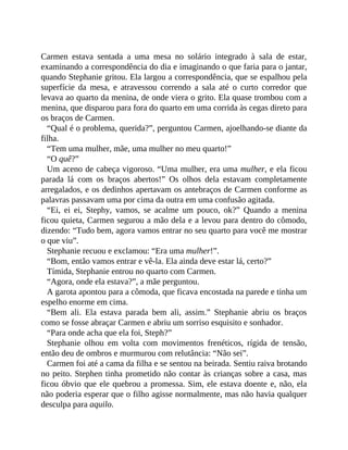 Carmen estava sentada a uma mesa no solário integrado à sala de estar,
examinando a correspondência do dia e imaginando o que faria para o jantar,
quando Stephanie gritou. Ela largou a correspondência, que se espalhou pela
superfície da mesa, e atravessou correndo a sala até o curto corredor que
levava ao quarto da menina, de onde viera o grito. Ela quase trombou com a
menina, que disparou para fora do quarto em uma corrida às cegas direto para
os braços de Carmen.
“Qual é o problema, querida?”, perguntou Carmen, ajoelhando-se diante da
filha.
“Tem uma mulher, mãe, uma mulher no meu quarto!”
“O quê?”
Um aceno de cabeça vigoroso. “Uma mulher, era uma mulher, e ela ficou
parada lá com os braços abertos!” Os olhos dela estavam completamente
arregalados, e os dedinhos apertavam os antebraços de Carmen conforme as
palavras passavam uma por cima da outra em uma confusão agitada.
“Ei, ei ei, Stephy, vamos, se acalme um pouco, ok?” Quando a menina
ficou quieta, Carmen segurou a mão dela e a levou para dentro do cômodo,
dizendo: “Tudo bem, agora vamos entrar no seu quarto para você me mostrar
o que viu”.
Stephanie recuou e exclamou: “Era uma mulher!”.
“Bom, então vamos entrar e vê-la. Ela ainda deve estar lá, certo?”
Tímida, Stephanie entrou no quarto com Carmen.
“Agora, onde ela estava?”, a mãe perguntou.
A garota apontou para a cômoda, que ficava encostada na parede e tinha um
espelho enorme em cima.
“Bem ali. Ela estava parada bem ali, assim.” Stephanie abriu os braços
como se fosse abraçar Carmen e abriu um sorriso esquisito e sonhador.
“Para onde acha que ela foi, Steph?”
Stephanie olhou em volta com movimentos frenéticos, rígida de tensão,
então deu de ombros e murmurou com relutância: “Não sei”.
Carmen foi até a cama da filha e se sentou na beirada. Sentiu raiva brotando
no peito. Stephen tinha prometido não contar às crianças sobre a casa, mas
ficou óbvio que ele quebrou a promessa. Sim, ele estava doente e, não, ela
não poderia esperar que o filho agisse normalmente, mas não havia qualquer
desculpa para aquilo.
 