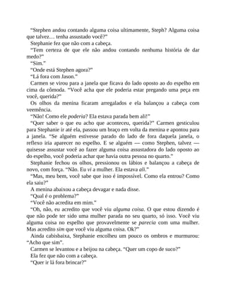 “Stephen andou contando alguma coisa ultimamente, Steph? Alguma coisa
que talvez… tenha assustado você?”
Stephanie fez que não com a cabeça.
“Tem certeza de que ele não andou contando nenhuma história de dar
medo?”
“Sim.”
“Onde está Stephen agora?”
“Lá fora com Jason.”
Carmen se virou para a janela que ficava do lado oposto ao do espelho em
cima da cômoda. “Você acha que ele poderia estar pregando uma peça em
você, querida?”
Os olhos da menina ficaram arregalados e ela balançou a cabeça com
veemência.
“Não! Como ele poderia? Ela estava parada bem ali!”
“Quer saber o que eu acho que aconteceu, querida?” Carmen gesticulou
para Stephanie ir até ela, passou um braço em volta da menina e apontou para
a janela. “Se alguém estivesse parado do lado de fora daquela janela, o
reflexo iria aparecer no espelho. E se alguém — como Stephen, talvez —
quisesse assustar você ao fazer alguma coisa assustadora do lado oposto ao
do espelho, você poderia achar que havia outra pessoa no quarto.”
Stephanie fechou os olhos, pressionou os lábios e balançou a cabeça de
novo, com força. “Não. Eu vi a mulher. Ela estava ali.”
“Mas, meu bem, você sabe que isso é impossível. Como ela entrou? Como
ela saiu?”
A menina abaixou a cabeça devagar e nada disse.
“Qual é o problema?”
“Você não acredita em mim.”
“Oh, não, eu acredito que você viu alguma coisa. O que estou dizendo é
que não pode ter sido uma mulher parada no seu quarto, só isso. Você viu
alguma coisa no espelho que provavelmente se parecia com uma mulher.
Mas acredito sim que você viu alguma coisa. Ok?”
Ainda cabisbaixa, Stephanie encolheu um pouco os ombros e murmurou:
“Acho que sim”.
Carmen se levantou e a beijou na cabeça. “Quer um copo de suco?”
Ela fez que não com a cabeça.
“Quer ir lá fora brincar?”
 