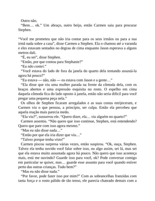 Outro não.
“Bem… ok.” Um abraço, outro beijo, então Carmen saiu para procurar
Stephen.
“Você me prometeu que não iria contar para os seus irmãos ou para a sua
irmã nada sobre a casa”, disse Carmen a Stephen. Ela o chamou até a varanda
e eles estavam sentados no degrau de cima enquanto Jason esperava a alguns
metros dali.
“É, eu sei”, disse Stephen.
“Então, por que contou para Stephanie?”
“Eu não contei.”
“Você estava do lado de fora da janela do quarto dela tentando assustá-la
agora há pouco?”
“Eu estava — não, não — eu estava com Jason e a gente…”
“Ela disse que viu uma mulher parada na frente da cômoda dela, com os
braços abertos e uma expressão esquisita no rosto. O espelho em cima
daquela cômoda fica do lado oposto à janela, então não seria difícil para você
pregar uma pequena peça nela.”
Os olhos de Stephen ficaram arregalados e as suas costas enrijeceram, e
Carmen viu o que pensou, a princípio, ser culpa. Então ela percebeu que
aquela reação mais parecia medo.
“Ela viu?”, sussurrou ele. “Quero dizer, ela… viu alguém no quarto?”
Carmen assentiu. “Não quero que isso continue, Stephen, está entendendo?
Quero que pare com isso agora mesmo.”
“Mas eu não disse nada…”
“Então por que ela iria dizer que viu…”
“Talvez porque tenha visto!”
Carmen piscou surpresa várias vezes, então suspirou. “Ok, ouça, Stephen.
Talvez ela tenha ouvido você falar sobre isso, ou algo assim, sei lá, mas sei
que ela estava muito assustada agora há pouco. Não quero que isso aconteça
mais, está me ouvindo? Guarde isso para você, ok? Pode conversar comigo
em particular se quiser, mas… guarde esse assunto para você quando estiver
perto das outras crianças. Tudo bem?”
“Mas eu não disse nada.”
“Por favor, pode fazer isso por mim?” Com as sobrancelhas franzidas com
tanta força e o rosto pálido de tão tenso, ele parecia chateado demais com a
 