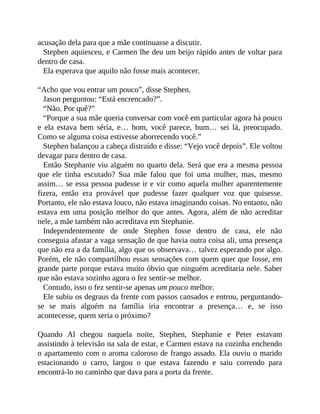 acusação dela para que a mãe continuasse a discutir.
Stephen aquiesceu, e Carmen lhe deu um beijo rápido antes de voltar para
dentro de casa.
Ela esperava que aquilo não fosse mais acontecer.
“Acho que vou entrar um pouco”, disse Stephen.
Jason perguntou: “Está encrencado?”.
“Não. Por quê?”
“Porque a sua mãe queria conversar com você em particular agora há pouco
e ela estava bem séria, e… bom, você parece, hum… sei lá, preocupado.
Como se alguma coisa estivesse aborrecendo você.”
Stephen balançou a cabeça distraído e disse: “Vejo você depois”. Ele voltou
devagar para dentro de casa.
Então Stephanie viu alguém no quarto dela. Será que era a mesma pessoa
que ele tinha escutado? Sua mãe falou que foi uma mulher, mas, mesmo
assim… se essa pessoa pudesse ir e vir como aquela mulher aparentemente
fizera, então era provável que pudesse fazer qualquer voz que quisesse.
Portanto, ele não estava louco, não estava imaginando coisas. No entanto, não
estava em uma posição melhor do que antes. Agora, além de não acreditar
nele, a mãe também não acreditava em Stephanie.
Independentemente de onde Stephen fosse dentro de casa, ele não
conseguia afastar a vaga sensação de que havia outra coisa ali, uma presença
que não era a da família, algo que os observava… talvez esperando por algo.
Porém, ele não compartilhou essas sensações com quem quer que fosse, em
grande parte porque estava muito óbvio que ninguém acreditaria nele. Saber
que não estava sozinho agora o fez sentir-se melhor.
Contudo, isso o fez sentir-se apenas um pouco melhor.
Ele subiu os degraus da frente com passos cansados e entrou, perguntando-
se se mais alguém na família iria encontrar a presença… e, se isso
acontecesse, quem seria o próximo?
Quando Al chegou naquela noite, Stephen, Stephanie e Peter estavam
assistindo à televisão na sala de estar, e Carmen estava na cozinha enchendo
o apartamento com o aroma caloroso de frango assado. Ela ouviu o marido
estacionando o carro, largou o que estava fazendo e saiu correndo para
encontrá-lo no caminho que dava para a porta da frente.
 