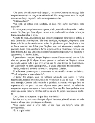 “Oh, estou tão feliz que você chegou”, sussurrou Carmen no pescoço dele
enquanto enrolava os braços em volta de Al. Ele carregava um saco de papel
marrom no braço esquerdo e ela o esmagou entre eles.
“Está tudo bem?”
“Ah, sim. Só estava com saudade, só isso. Nós todos estávamos com
saudade.”
As crianças o cumprimentaram à porta, rindo, sorrindo e abraçando… todos
exceto Stephen, que ficou alguns metros atrás, melancólico e sério, os braços
finos cruzados sobre o peito.
Na sala de estar, Al anunciou que trouxera surpresas para todos e enfiou a
mão dentro do saco de papel. Ele tirou um Opus, o pinguim, de pelúcia para
Peter, três livros de colorir e uma caixa de giz de cera para Stephanie e um
molinete novinho em folha para Stephen, que mal demonstrou reação ao
presente. Junto com o molinete havia alguns anzóis e chumbadas novos e um
rolo de linha. Ele deu um sorriso distante enquanto inspecionava o molinete e
agradeceu a Al em voz baixa.
A pescaria era uma paixão que Stephen compartilhava com Al, mas os dois
não iam pescar já há algum tempo porque o molinete de Stephen estava
quebrado. Agora tudo o que precisavam era de uma licença de Connecticut,
um lago ou um rio com alguns peixes… e talvez um pouco de entusiasmo.
“Então, onde está a minha surpresa?”, perguntou Carmen.
Al a abraçou, puxou-a para si e sussurrou no seu ouvido com um sorrisinho:
“Você vai ganhar a sua mais tarde”.
O jantar foi alegre, com os talheres retinindo nos pratos e vozes
tagarelando. Depois de comer, todos se recolheram à sala de estar — Al com
uma cerveja; Carmen tinha enchido a geladeira na última vez que fora ao
supermercado — para procurar alguma coisa para assistir na televisão
enquanto a esposa começava a tirar a mesa. Sem que lhe fosse pedido e sem
dizer uma única palavra, Stephen entrou na sala de jantar e começou a ajudá-
la.
“Ora”, disse ela surpresa, “a que devo esta honra?”
Stephen sorriu, mas nada disse por alguns instantes, não até a mesa ter sido
tirada e a louça estar pronta para ser lavada.
“Vou ajudar você a lavar tudo se me fizer um favor”, falou ele
envergonhado.
“É? E o que seria?”
 