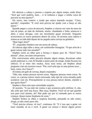 Ele abaixou a cabeça e pensou a respeito por algum tempo, então disse:
“Será que você poderia, hum… ir lá embaixo e pegar a minha caixa de
pescaria no meu quarto?”.
Ela sorriu, mas conteve a risada que estava tentando escapar. “Claro,
querido”, respondeu. “E você nem precisa me ajudar com a louça se não
quiser.”
Quando pegou a caixa de pescaria, Stephen a colocou em cima da mesa da
sala de jantar, ao lado do molinete, anzóis, chumbadas e linha, sentou-se e
abriu a caixa devagar, com um movimento quase reverente. Enquanto
acrescentava os novos pertences dentro da caixa, Al arrastou uma cadeira e
sentou-se ao lado dele depois de ter pegado outra cerveja na geladeira.
“Bem legal, hein?”
“É”, respondeu Stephen com um aceno de cabeça.
Al colocou algo sobre a mesa, um cartãozinho retangular. “O que acha de a
gente estrear tudo isso amanhã?”
Stephen sorriu ao olhar para a licença e depois para Al. “Sério? Seria
demais”, disse, um tanto inexpressivo.
Eles conversaram sobre pescaria durante algum tempo, discutiram sobre
aonde poderiam ir, com Al falando a maior parte do tempo. Então ficaram em
silêncio. O ar entre eles mudou, ficou mais tenso, até Stephen afinal
perguntar com um sussurro rouco: “Pai, você acha que se uma pessoa ouve…
hum, vozes, ela é louca?”.
Al tomou um gole de cerveja, depois respondeu:
“Não, não, muitas pessoas ouvem vozes. Algumas pessoas veem coisas. Às
vezes, se a pessoa estiver muito estressada, todo tipo de coisa estranha pode
acontecer com ela. Principalmente se essa pessoa estiver doente, entende o
que quero dizer?”
Stephen o fitou com uma curiosidade suspeita.
Al assentiu. “A sua mãe me contou o que aconteceu pelo telefone. E, não,
não acho que você seja louco. Mas ouça, Stephen. Você vai ter que guardar
isso para você mesmo, ok? Não pode sair por aí contando para as outras
crianças. Quase matou Stephanie de susto.”
Stephen fechou os olhos e suspirou baixinho, pensando eu não contei,
droga, eu não contei para eles.
“Você precisa relaxar, só isso”, continuou Al. “E é isso que a gente vai
fazer amanhã, só eu e você. A gente vai relaxar e deixar alguns peixes
 